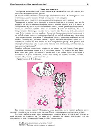 Юлия Гиппенрейтер: «Общаться с ребенком. Как?»
Меня много хвалили
Это отрывок из письма одной родительницы в редакцию «Учительской газеты», где
печатались материалы наших уроков.
«Я много читала статей и книжек про воспитание детей. В некоторых из них
встречались советы хвалить детей, но они меня очень смущали.
Дело в том, что я сама через это прошла. Меня в детстве много хвалили.
Привыкаешь к этому очень быстро, и меня раздражало и огорчало, что, когда
подросла, не всегда отмечали похвалой оценки, помощь по дому и т. д. В школе, в
университете я уже не могла без хвалебных слов – у меня просто руки опускались,
ничего не хотелось делать, пока не заметят. А если не замечали, то я и
поворачивалась боком: раз вы так, то и я ничего вам делать не буду. Но главной
своей бедой считаю то, что и сейчас, достигнув двадцатисемилетнего возраста, я
от любой задачи, которую ставлю перед собой, от любой работы жду в конечном
счете не результата, а похвалы. И вот только сейчас я прочитала в «Родительской
газете» (наконец-то!) реальный ответ: «Я рада, что ты так сделал» (а не «Ты –
молодец!»). Почему же так поздно вы дали конкретный пример? Как правило, все
отговариваются тем, что у всех семьи разные, свои отношения, вот так нельзя,
так тоже. А как можно?
Давайте побольше конкретных примеров, не такие уж мы дураки, будем сами,
учитывая отношения, семьи и т. д. находить ответ. Но пример должен быть.
Хоть один, это лучше, чем ничего. Спасибо вам, а то я чуть было и дочь (хоть и
испытывала в душе колебания, помня свой опыт) не начала хвалить, хвалить,
хвалить «Ты у меня…», «Да какая ты…»
С уважением, Е. В. г. Пермь»
Чем плоха похвала-оценка? Во-первых, когда родитель часто хвалит, ребенок скоро
начинает понимать: где похвала, там и выговор. Хваля в одних случаях, его осудят в других.
Во-вторых, ребенок может стать зависимым от похвалы: ждать, искать ее. («А почему ты
меня сегодня не похвалила?») (см. Бокс 6–1). Наконец, он может заподозрить, что вы
неискренни, то есть хвалите его из каких-то своих соображений.
СЫН: Не получаются у меня эти буквы!
МАМА: Что ты, ты прекрасно их написал!
81
 