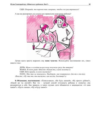 Юлия Гиппенрейтер: «Общаться с ребенком. Как?»
СЫН: Неправда, ты нарочно так говоришь, чтобы я не расстраивался!
А как же реагировать на успехи или правильное поведение ребенка?
Лучше всего просто выразить ему ваше чувство. Используйте местоимения «я», «мне»
вместо «ты»:
ДОЧЬ: Мама, я сегодня по-русскому получила сразу две пятерки!
МАМА: Я очень рада! (Вместо «Какая ты у меня молодец!»)
СЫН: Ведь правда, я плохо выступил?
ПАПА: Мне так не показалось. Наоборот, мне понравилось (то-то и то-то).
(Вместо: «Ну что ты, ты выступил, как всегда, блестяще!»)
8. Обзывание, высмеивание: «Плакса-вакса», «Не будь лапшой», «Ну просто дубина!»,
«Какой же ты лентяй!» Все это – лучший способ оттолкнуть ребенка и «помочь» ему
разувериться в себе. Как правило, в таких случаях дети обижаются и защищаются: «А сама
какая?», «Пусть лапша», «Ну и буду таким!»
82
 