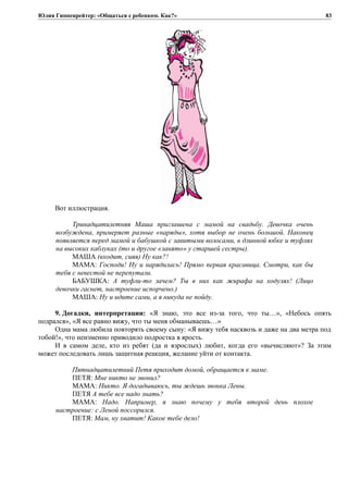 Юлия Гиппенрейтер: «Общаться с ребенком. Как?»
Вот иллюстрация.
Тринадцатилетняя Маша приглашена с мамой на свадьбу. Девочка очень
возбуждена, примеряет разные «наряды», хотя выбор не очень большой. Наконец
появляется перед мамой и бабушкой с завитыми волосами, в длинной юбке и туфлях
на высоких каблуках (то и другое «занято» у старшей сестры).
МАША (входит, сияя) Ну как?!
МАМА: Господи! Ну и нарядилась! Прямо первая красавица. Смотри, как бы
тебя с невестой не перепутали.
БАБУШКА: А туфли-то зачем? Ты в них как жирафа на ходулях! (Лицо
девочки гаснет, настроение испорчено.)
МАША: Ну и идите сами, а я никуда не пойду.
9. Догадки, интерпретации: «Я знаю, это все из-за того, что ты…», «Небось опять
подрался», «Я все равно вижу, что ты меня обманываешь…»
Одна мама любила повторять своему сыну: «Я вижу тебя насквозь и даже на два метра под
тобой!», что неизменно приводило подростка в ярость.
И в самом деле, кто из ребят (да и взрослых) любит, когда его «вычисляют»? За этим
может последовать лишь защитная реакция, желание уйти от контакта.
Пятнадцатилетний Петя приходит домой, обращается к маме.
ПЕТЯ: Мне никто не звонил?
МАМА: Никто. Я догадываюсь, ты ждешь звонка Лены.
ПЕТЯ А тебе все надо знать?
МАМА: Надо. Например, я знаю почему у тебя второй день плохое
настроение: с Леной поссорился.
ПЕТЯ: Мам, ну хватит! Какое тебе дело!
83
 