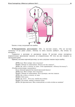 Юлия Гиппенрейтер: «Общаться с ребенком. Как?»
Близок к этому следующий тип ошибок.
10. Выспрашивание, расследование: «Нет, ты все-таки скажи», «Что же все-таки
случилось? Я все равно узнаю», «Почему ты опять получил двойку?», «Ну почему ты
молчишь?».
Удержаться в разговоре от расспросов трудно. И все-таки лучше постараться
вопросительные предложения заменить на утвердительные. Об этом мы уже говорили на
предыдущем уроке.
Привожу дословно короткий разговор, где мать допускает именно такую ошибку:
ДОЧЬ (зло): Вот смотри, что я получила!
МАМА: Четыре по математике. Почему же ты злишься?
ДОЧЬ: Да, злюсь, а почему, не знаю. А ты спрашиваешь: «Почему да почему?»
(Уходит от разговора, замыкается.)
Более удачный вариант был такой (реальный диалог):
ДОЧЬ (зло): Вот смотри, что я получила.
МАМА: Четыре по математике. Но я чувствую, что ты злишься.
ДОЧЬ: Да, я злюсь, а почему, не знаю.
МАМА: Тебе плохо.
ДОЧЬ: Да, плохо… Я не хочу, чтобы ты уходила.
МАМА: Ты хочешь, чтобы я осталась дома.
ДОЧЬ: Да (просительно). Мам, пожалуйста, не ходи сегодня на занятия!
84
 