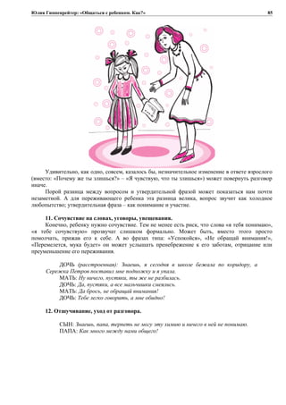 Юлия Гиппенрейтер: «Общаться с ребенком. Как?»
Удивительно, как одно, совсем, казалось бы, незначительное изменение в ответе взрослого
(вместо: «Почему же ты злишься?» – «Я чувствую, что ты злишься») может повернуть разговор
иначе.
Порой разница между вопросом и утвердительной фразой может показаться нам почти
незаметной. А для переживающего ребенка эта разница велика, вопрос звучит как холодное
любопытство; утвердительная фраза – как понимание и участие.
11. Сочувствие на словах, уговоры, увещевания.
Конечно, ребенку нужно сочувствие. Тем не менее есть риск, что слова «я тебя понимаю»,
«я тебе сочувствую» прозвучат слишком формально. Может быть, вместо этого просто
помолчать, прижав его к себе. А во фразах типа: «Успокойся», «Не обращай внимания!»,
«Перемелется, мука будет» он может услышать пренебрежение к его заботам, отрицание или
преуменьшение его переживания.
ДОЧЬ (расстроенная): Знаешь, я сегодня в школе бежала по коридору, а
Сережка Петров поставил мне подножку и я упала.
МАТЬ: Ну ничего, пустяки, ты же не разбилась.
ДОЧЬ: Да, пустяки, а все мальчишки смеялись.
МАТЬ: Да брось, не обращай внимания!
ДОЧЬ: Тебе легко говорить, а мне обидно!
12. Отшучивание, уход от разговора.
СЫН: Знаешь, папа, терпеть не могу эту химию и ничего в ней не понимаю.
ПАПА: Как много между нами общего!
85
 
