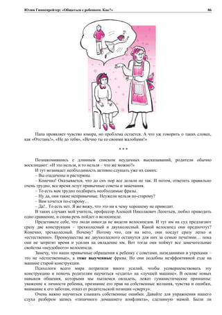 Юлия Гиппенрейтер: «Общаться с ребенком. Как?»
Папа проявляет чувство юмора, но проблема остается. А что уж говорить о таких словах,
как «Отстань!», «Не до тебя», «Вечно ты со своими жалобами!»
* * *
Познакомившись с длинным списком неудачных высказываний, родители обычно
восклицают: «И это нельзя, и то нельзя – что же можно?»
И тут возникает необходимость активно слушать уже их самих:
– Вы озадачены и растеряны.
– Конечно! Оказывается, что до сих пор все делали не так. И потом, ответить правильно
очень трудно, все время лезут привычные советы и замечания.
– То есть вам трудно подбирать необходимые фразы.
– Ну да, они такие непривычные. Неужели нельзя по-старому?
– Вам хочется по-старому…
– Да!.. То есть нет. Я же вижу, что это ни к чему хорошему не приводит.
В таких случаях мой учитель, профессор Алексей Николаевич Леонтьев, любил приводить
одно сравнение, и снова речь пойдет о велосипеде.
Представьте себе, что люди никогда не видели велосипедов. И тут им на суд предлагают
сразу две конструкции – трехколесный и двухколесный. Какой велосипед они предпочтут?
Конечно, трехколесный. Почему? Потому что, сев на него, они поедут сразу легко и
«естественно». Преимущества же двухколесного останутся для них за семью печатями… пока
они не затратят время и усилия на овладение им. Вот тогда они поймут все замечательные
свойства «неудобного» велосипеда.
Замечу, что наши привычные обращения к ребенку с советами, назиданиями и упреками –
это не «естественные», а тоже выученные фразы. Но они подобны неэффективной езде на
машине старой конструкции.
Психологи всего мира потратили много усилий, чтобы усовершенствовать эту
конструкцию и помочь родителям научиться «ездить» на «лучшей машине». В основе новых
навыков общения, которыми мы пытаемся овладеть, лежат гуманистические принципы:
уважение к личности ребенка, признание его прав на собственные желания, чувства и ошибки,
внимание к его заботам, отказ от родительской позиции «сверху».
Очень важно научиться слышать собственные ошибки. Давайте для упражнения нашего
слуха разберем запись «типичного домашнего конфликта», сделанную мамой. Были ли
86
 