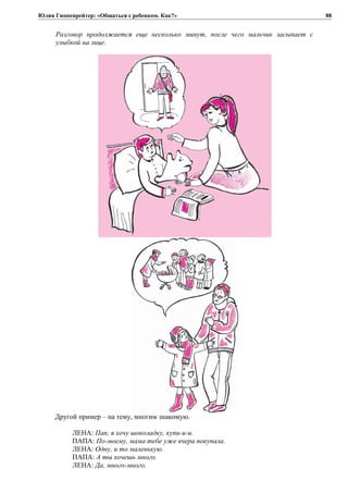 Юлия Гиппенрейтер: «Общаться с ребенком. Как?»
Разговор продолжается еще несколько минут, после чего мальчик засыпает с
улыбкой на лице.
Другой пример – на тему, многим знакомую.
ЛЕНА: Пап, я хочу шоколадку, купи-и-и.
ПАПА: По-моему, мама тебе уже вчера покупала.
ЛЕНА: Одну, и то маленькую.
ПАПА: А ты хочешь много.
ЛЕНА: Да, много-много.
88
 