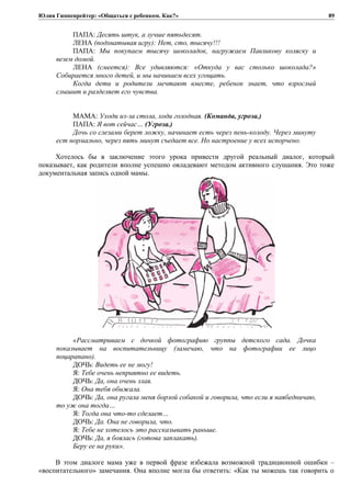 Юлия Гиппенрейтер: «Общаться с ребенком. Как?»
ПАПА: Десять штук, а лучше пятьдесят.
ЛЕНА (подхватывая игру): Нет, сто, тысячу!!!
ПАПА: Мы покупаем тысячу шоколадок, нагружаем Павликову коляску и
везем домой.
ЛЕНА (смеется): Все удивляются: «Откуда у вас столько шоколада?»
Собирается много детей, и мы начинаем всех угощать.
Когда дети и родители мечтают вместе, ребенок знает, что взрослый
слышит и разделяет его чувства.
МАМА: Уходи из-за стола, ходи голодная. (Команда, угроза.)
ПАПА: Я вот сейчас… (Угроза.)
Дочь со слезами берет ложку, начинает есть через пень-колоду. Через минуту
ест нормально, через пять минут съедает все. Но настроение у всех испорчено.
Хотелось бы в заключение этого урока привести другой реальный диалог, который
показывает, как родители вполне успешно овладевают методом активного слушания. Это тоже
документальная запись одной мамы.
«Рассматриваем с дочкой фотографию группы детского сада. Дочка
показывает на воспитательницу (замечаю, что на фотографии ее лицо
поцарапано).
ДОЧЬ: Видеть ее не могу!
Я: Тебе очень неприятно ее видеть.
ДОЧЬ: Да, она очень злая.
Я: Она тебя обижала.
ДОЧЬ: Да, она ругала меня борзой собакой и говорила, что если я наябедничаю,
то уж она тогда…
Я: Тогда она что-то сделает…
ДОЧЬ: Да. Она не говорила, что.
Я: Тебе не хотелось это рассказывать раньше.
ДОЧЬ: Да, я боялась (готова заплакать).
Беру ее на руки».
В этом диалоге мама уже в первой фразе избежала возможной традиционной ошибки –
«воспитательного» замечания. Она вполне могла бы ответить: «Как ты можешь так говорить о
89
 
