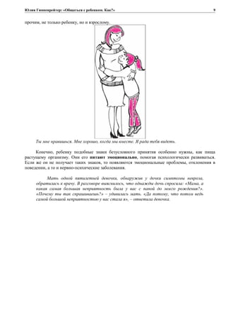 Юлия Гиппенрейтер: «Общаться с ребенком. Как?»
прочим, не только ребенку, но и взрослому.
Ты мне нравишься. Мне хорошо, когда мы вместе. Я рада тебя видеть.
Конечно, ребенку подобные знаки безусловного принятия особенно нужны, как пища
растущему организму. Они его питают эмоционально, помогая психологически развиваться.
Если же он не получает таких знаков, то появляются эмоциональные проблемы, отклонения в
поведении, а то и нервно-психические заболевания.
Мать одной пятилетней девочки, обнаружив у дочки симптомы невроза,
обратилась к врачу. В разговоре выяснилось, что однажды дочь спросила: «Мама, а
какая самая большая неприятность была у вас с папой до моего рождения?».
«Почему ты так спрашиваешь?» – удивилась мать. «Да потому, что потом ведь
самой большой неприятностью у вас стала я», – ответила девочка.
9
 