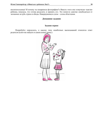 Юлия Гиппенрейтер: «Общаться с ребенком. Как?»
воспитательнице! И почему ты поцарапала фотографию?» Вместо этого она «озвучила» чувство
ребенка, показала, что готова разделить и принять его. Это помогло девочке освободиться от
загнанных вглубь страха и обиды. Навернувшиеся слезы – слезы облегчения.
Домашние задания
Задание первое
Попробуйте определить, к какому типу ошибочных высказываний относится ответ
родителя (ключ вы найдете в самом конце урока.)
90
 