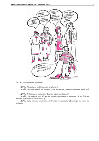 Юлия Гиппенрейтер: «Общаться с ребенком. Как?»
Рис. 6.1 к домашнему заданию 2
ДОЧЬ: Никогда не пойду больше к зубному!
МАТЬ: Не выдумывай, на завтра у нас талончик, надо долечивать твой зуб.
(1)
ДОЧЬ: Я больше не выдержу. Знаешь, как было больно!
МАТЬ: Не умерла же. В жизни часто приходится терпеть. А не будешь
лечить, останешься без зубов. (2)
ДОЧЬ: Тебе хорошо говорить, тебе так не сверлили! И вообще ты меня не
любишь!
91
 