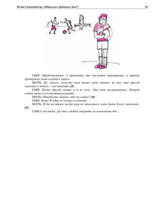 Юлия Гиппенрейтер: «Общаться с ребенком. Как?»
СЫН: Представляешь, я пропустил две последние тренировки, и тренер
продержал меня сегодня в запасе.
МАТЬ: Ну, ничего, кому-то там тоже надо сидеть, не ты, так другой
мальчик, а потом – сам виноват. (3)
СЫН: Пусть другой сидит, а я не хочу. Это ведь несправедливо: Петров
слабее меня, а его поставили играть.
МАТЬ: Откуда ты знаешь, что он слабее? (4)
СЫН: Знаю! Я один из лучших в команде.
МАТЬ: Я бы на твоем месте так не заносилась, надо быть более скромным.
(5)
СЫН (с досадой): Да что с тобой говорить, не понимаешь ты…
92
 