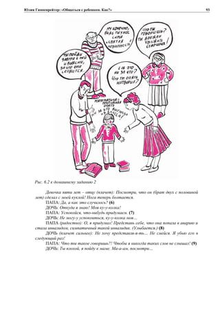 Юлия Гиппенрейтер: «Общаться с ребенком. Как?»
Рис. 6.2 к домашнему заданию 2
Девочка пяти лет – отцу (плачет): Посмотри, что он (брат двух с половиной
лет) сделал с моей куклой! Нога теперь болтается.
ПАПА: Да, а как это случилось? (6)
ДОЧЬ: Откуда я знаю! Моя ку-у-колка!
ПАПА: Успокойся, что-нибудь придумаем. (7)
ДОЧЬ: Не могу-у успокоиться, ку-у-колка моя…
ПАПА (радостно): О, я придумал! Представь себе, что она попала в аварию и
стала инвалидом, симпатичный такой инвалидик. (Улыбается.) (8)
ДОЧЬ (плачет сильнее): Не хочу представля-я-ть… Не смейся. Я убью его в
следующий раз!
ПАПА: Что ты такое говоришь?! Чтобы я никогда таких слов не слышал! (9)
ДОЧЬ: Ты плохой, я пойду к маме. Ма-а-ам, посмотри…
93
 
