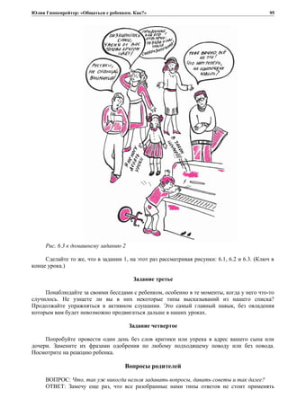 Юлия Гиппенрейтер: «Общаться с ребенком. Как?»
Рис. 6.3 к домашнему заданию 2
Сделайте то же, что в задании 1, на этот раз рассматривая рисунки: 6.1, 6.2 и 6.3. (Ключ в
конце урока.)
Задание третье
Понаблюдайте за своими беседами с ребенком, особенно в те моменты, когда у него что-то
случилось. Не узнаете ли вы в них некоторые типы высказываний из нашего списка?
Продолжайте упражняться в активном слушании. Это самый главный навык, без овладения
которым вам будет невозможно продвигаться дальше в наших уроках.
Задание четвертое
Попробуйте провести один день без слов критики или упрека в адрес вашего сына или
дочери. Замените их фразами одобрения по любому подходящему поводу или без повода.
Посмотрите на реакцию ребенка.
Вопросы родителей
ВОПРОС: Что, так уж никогда нельзя задавать вопросы, давать советы и так далее?
ОТВЕТ: Замечу еще раз, что все разобранные нами типы ответов не стоит применять
95
 