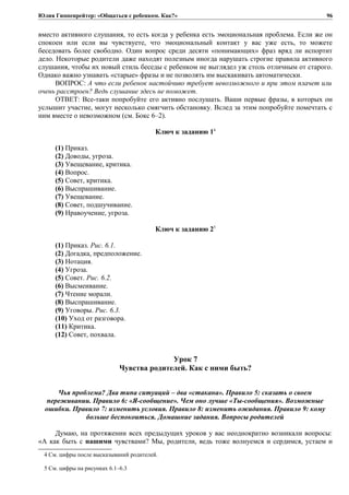 Юлия Гиппенрейтер: «Общаться с ребенком. Как?»
вместо активного слушания, то есть когда у ребенка есть эмоциональная проблема. Если же он
спокоен или если вы чувствуете, что эмоциональный контакт у вас уже есть, то можете
беседовать более свободно. Один вопрос среди десяти «понимающих» фраз вряд ли испортит
дело. Некоторые родители даже находят полезным иногда нарушать строгие правила активного
слушания, чтобы их новый стиль беседы с ребенком не выглядел уж столь отличным от старого.
Однако важно узнавать «старые» фразы и не позволять им выскакивать автоматически.
ВОПРОС: А что если ребенок настойчиво требует невозможного и при этом плачет или
очень расстроен? Ведь слушание здесь не поможет.
ОТВЕТ: Все-таки попробуйте его активно послушать. Ваши первые фразы, в которых он
услышит участие, могут несколько смягчить обстановку. Вслед за этим попробуйте помечтать с
ним вместе о невозможном (см. Бокс 6–2).
Ключ к заданию 14
(1) Приказ.
(2) Доводы, угроза.
(3) Увещевание, критика.
(4) Вопрос.
(5) Совет, критика.
(6) Выспрашивание.
(7) Увещевание.
(8) Совет, подшучивание.
(9) Нравоучение, угроза.
Ключ к заданию 25
(1) Приказ. Рис. 6.1.
(2) Догадка, предположение.
(3) Нотация.
(4) Угроза.
(5) Совет. Рис. 6.2.
(6) Высмеивание.
(7) Чтение морали.
(8) Выспрашивание.
(9) Уговоры. Рис. 6.3.
(10) Уход от разговора.
(11) Критика.
(12) Совет, похвала.
Урок 7
Чувства родителей. Как с ними быть?
Чья проблема? Два типа ситуаций – два «стакана». Правило 5: сказать о своем
переживании. Правило 6: «Я-сообщение». Чем оно лучше «Ты-сообщения». Возможные
ошибки. Правило 7: изменить условия. Правило 8: изменить ожидания. Правило 9: кому
больше беспокоиться. Домашние задания. Вопросы родителей
Думаю, на протяжении всех предыдущих уроков у вас неоднократно возникали вопросы:
«А как быть с нашими чувствами? Мы, родители, ведь тоже волнуемся и сердимся, устаем и
4 См. цифры после высказываний родителей.
5 См. цифры на рисунках 6.1–6.3
96
 