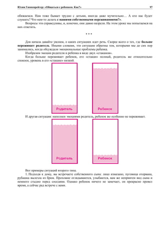 Юлия Гиппенрейтер: «Общаться с ребенком. Как?»
обижаемся. Нам тоже бывает трудно с детьми, иногда даже мучительно… А кто нас будет
слушать? Что нам-то делать с нашими собственными переживаниями?».
Вопросы эти справедливы, и, конечно, они давно назрели. На этом уроке мы попытаемся на
них ответить.
* * *
Для начала давайте уясним, о каких ситуациях идет речь. Скорее всего о тех, где больше
переживает родитель. Иными словами, эти ситуации обратны тем, которыми мы до сих пор
занимались, когда обсуждали эмоциональные проблемы ребенка.
Изобразим эмоции родителя и ребенка в виде двух «стаканов».
Когда больше переживает ребенок, его «стакан» полный, родитель же относительно
спокоен, уровень в его «стакане» низкий.
И другая ситуация: наполнен эмоциями родитель, ребенок же особенно не переживает.
Вот примеры ситуаций второго типа.
1. Подходя к дому, вы встречаете собственного сына: лицо измазано, пуговица оторвана,
рубашка вылезла из брюк. Прохожие оглядываются, улыбаются, вам же неприятен вид сына и
немного стыдно перед соседями. Однако ребенок ничего не замечает, он прекрасно провел
время, а сейчас рад встрече с вами.
97
 