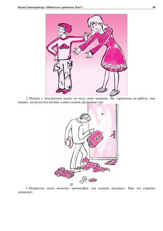 Юлия Гиппенрейтер: «Общаться с ребенком. Как?»
2. Малыш с энтузиазмом катает по полу свою машинку. Вы торопитесь на работу, сын
мешает, путается под ногами, одним словом, раздражает вас.
3. Подросток опять включил магнитофон «на полную катушку». Вам это страшно
досаждает.
98
 