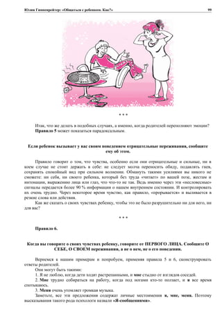 Юлия Гиппенрейтер: «Общаться с ребенком. Как?»
* * *
Итак, что же делать в подобных случаях, а именно, когда родителей переполняют эмоции?
Правило 5 может показаться парадоксальным.
Если ребенок вызывает у вас своим поведением отрицательные переживания, сообщите
ему об этом.
Правило говорит о том, что чувства, особенно если они отрицательные и сильные, ни в
коем случае не стоит держать в себе: не следует молча переносить обиду, подавлять гнев,
сохранять спокойный вид при сильном волнении. Обмануть такими усилиями вы никого не
сможете: ни себя, ни своего ребенка, который без труда «читает» по вашей позе, жестам и
интонации, выражению лица или глаз, что что-то не так. Ведь именно через эти «несловесные»
сигналы передается более 90 % информации о нашем внутреннем состоянии. И контролировать
их очень трудно. Через некоторое время чувство, как правило, «прорывается» и выливается в
резкие слова или действия.
Как же сказать о своих чувствах ребенку, чтобы это не было разрушительно ни для него, ни
для вас?
* * *
Правило 6.
Когда вы говорите о своих чувствах ребенку, говорите от ПЕРВОГО ЛИЦА. Сообщите О
СЕБЕ, О СВОЕМ переживании, а не о нем, не о его поведении.
Вернемся к нашим примерам и попробуем, применяя правила 5 и 6, сконструировать
ответы родителей.
Они могут быть такими:
1. Я не люблю, когда дети ходят растрепанными, и мне стыдно от взглядов соседей.
2. Мне трудно собираться на работу, когда под ногами кто-то ползает, и я все время
спотыкаюсь.
3. Меня очень утомляет громкая музыка.
Заметьте, все эти предложения содержат личные местоимения я, мне, меня. Поэтому
высказывания такого рода психологи назвали «Я-сообщениями».
99
 
