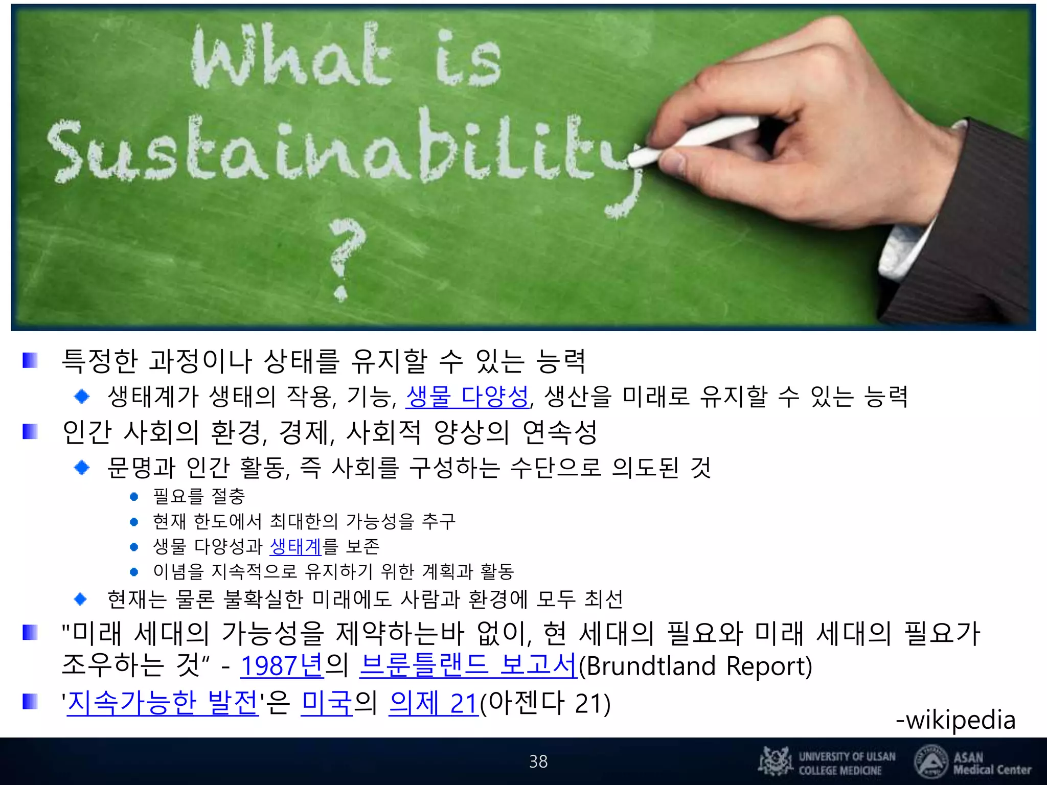 지속가능성 (持續可能性/ Sustainability)
특정한 과정이나 상태를 유지할 수 있는 능력
생태계가 생태의 작용, 기능, 생물 다양성, 생산을 미래로 유지할 수 있는 능력
인간 사회의 환경, 경제, 사회적 양상의 연속성
문명과 인간 활동, 즉 사회를 구성하는 수단으로 의도된 것
필요를 절충
현재 한도에서 최대한의 가능성을 추구
생물 다양성과 생태계를 보존
이념을 지속적으로 유지하기 위한 계획과 활동
현재는 물론 불확실한 미래에도 사람과 환경에 모두 최선
"미래 세대의 가능성을 제약하는바 없이, 현 세대의 필요와 미래 세대의 필요가
조우하는 것“ - 1987년의 브룬틀랜드 보고서(Brundtland Report)
'지속가능한 발전'은 미국의 의제 21(아젠다 21)
38
-wikipedia
 
