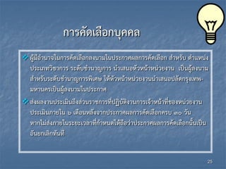 การคัดเลือกบุคคล
 ผู้มีอานาจในการคัดเลือกลงนามในประกาศผลการคัดเลือก สาหรับ ตาแหน่ง
ประเภทวิชาการ ระดับชานาญการ นาเสนอหัวหน้าหน่วยงาน เป็นผู้ลงนาม
สาหรับระดับชานาญการพิเศษ ให้หัวหน้าหน่วยงานนาเสนอปลัดกรุงเทพ-
มหานครเป็นผู้ลงนามในประกาศ
ส่งผลงานประเมินถึงส่วนราชการที่ปฏิบัติงานการเจ้าหน้าที่ของหน่วยงาน
ประเมินภายใน ๖ เดือนหลังจากประกาศผลการคัดเลือกครบ ๓๐ วัน
หากไม่ส่งภายในระยะเวลาที่กาหนดให้ถือว่าประกาศผลการคัดเลือกนั้นเป็น
อันยกเลิกทันที
25
 