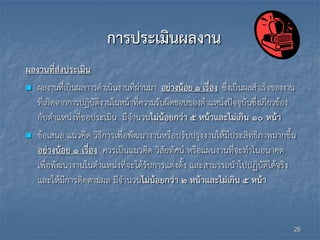 การประเมินผลงาน
ผลงานที่ส่งประเมิน
 ผลงานที่เป็นผลการดาเนินงานที่ผ่านมา อย่างน้อย 1 เรื่อง ซึ่งเป็นผลสาเร็จของงาน
ที่เกิดจากการปฏิบัติงานในหน้าที่ความรับผิดชอบของตาแหน่งปัจจุบันซึ่งเกี่ยวข้อง
กับตาแหน่งที่ขอประเมิน มีจานวนไม่น้อยกว่า 5 หน้าและไม่เกิน 10 หน้า
 ข้อเสนอ แนวคิด วิธีการเพื่อพัฒนางานหรือปรับปรุงงานให้มีประสิทธิภาพมากขึ้น
อย่างน้อย 1 เรื่อง ควรเป็นแนวคิด วิสัยทัศน์ หรือแผนงานที่จะทาในอนาคต
เพื่อพัฒนางานในตาแหน่งที่จะได้รับการแต่งตั้ง และสามารถนาไปปฏิบัติได้จริง
และให้มีการติดตามผล มีจานวนไม่น้อยกว่า 2 หน้าและไม่เกิน 5 หน้า
26
 