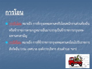 การโอน
 การรับโอน หมายถึง การที่กรุงเทพมหานครรับโอนพนักงานส่วนท้องถิ่น
หรือข้าราชการตามกฎหมายอื่นมาบรรจุเป็นข้าราชการกรุงเทพ-
มหานครสามัญ
 การให้โอน หมายถึง การที่ข้าราชการกรุงเทพมหานครโอนไปรับราชการ
สังกัดอื่น (กรม เทศบาล องค์การบริหาร ส่วนตาบล ฯลฯ)
28
 