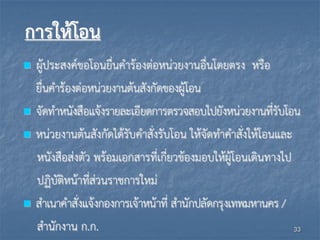 การให้โอน
 ผู้ประสงค์ขอโอนยื่นคาร้องต่อหน่วยงานอื่นโดยตรง หรือ
ยื่นคาร้องต่อหน่วยงานต้นสังกัดของผู้โอน
 จัดทาหนังสือแจ้งรายละเอียดการตรวจสอบไปยังหน่วยงานที่รับโอน
 หน่วยงานต้นสังกัดได้รับคาสั่งรับโอน ให้จัดทาคาสั่งให้โอนและ
หนังสือส่งตัว พร้อมเอกสารที่เกี่ยวข้องมอบให้ผู้โอนเดินทางไป
ปฏิบัติหน้าที่ส่วนราชการใหม่
 สาเนาคาสั่งแจ้งกองการเจ้าหน้าที่ สานักปลัดกรุงเทพมหานคร /
สานักงาน ก.ก. 33
 