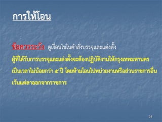 การให้โอน
ข้อควรระวัง ดูเงื่อนไขในคาสั่งบรรจุและแต่งตั้ง
ผู้ที่ได้รับการบรรจุและแต่งตั้งจะต้องปฏิบัติงานให้กรุงเทพมหานคร
เป็นเวลาไม่น้อยกว่า ๕ ปี โดยห้ามโอนไปหน่วยงานหรือส่วนราชการอื่น
เว้นแต่ลาออกจากราชการ
34
 
