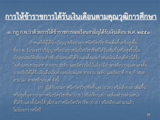 การให้ข้าราชการได้รับเงินเดือนตามคุณวุฒิการศึกษา
๓. กฎ ก.พ.ว่าด้วยการให้ข้าราชการพลเรือนสามัญได้รับเงินเดือน พ.ศ. ๒๕๕๑
กำหนดให้ผู้ได้รับปริญญำหรือประกำศนียบัตรวิชำชีพเพิ่มขึ้นหรือสูงขึ้น
ซึ่ง ก.พ. รับรองว่ำ ปริญญำหรือประกำศนียบัตรวิชำชีพที่ได้รับเพิ่มขึ้นหรือสูงขึ้นนั้น
เป็นคุณสมบัติเฉพำะสำหรับตำแหน่งที่ได้รับแต่งตั้งและกำหนดเงินเดือนที่ควรได้รับ
ในตำแหน่งประเภท สำยงำน ระดับ และอัตรำนั้นไว้แล้ว (มีอำนำจสั่งบรรจุและแต่งตั้ง
อำจปรับให้ได้รับเงินเดือนในตำแหน่งประเภท สำยงำน ระดับ และอัตรำที่ ก.พ. กำหนด
ตำม (๑) ตำมหลักเกณฑ์ ดังนี้
(ก) ผู้ได้รับประกำศนียบัตรวิชำชีพชั้นสูง (ปวส.) หรือเทียบเท่ำเพิ่มขึ้น
หรือสูงขึ้นจำกประกำศนียบัตรวิชำชีพ (ปวช.) หรือเทียบเท่ำ จะต้องดำรงตำแหน่ง
ที่ได้รับแต่งตั้งโดยใช้วุฒิประกำศนียบัตรวิชำชีพ (ปวช.) หรือเทียบเท่ำมำแล้ว
ไม่น้อยกว่ำหนึ่งปี
38
 