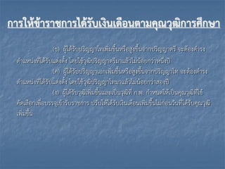 การให้ข้าราชการได้รับเงินเดือนตามคุณวุฒิการศึกษา
(ข) ผู้ได้รับปริญญำโทเพิ่มขึ้นหรือสูงขึ้นจำกปริญญำตรี จะต้องดำรง
ตำแหน่งที่ได้รับแต่งตั้ง โดยใช้วุฒิปริญญำตรีมำแล้วไม่น้อยกว่ำหนึ่งปี
(ค) ผู้ได้รับปริญญำเอกเพิ่มขึ้นหรือสูงขึ้นจำกปริญญำโท จะต้องดำรง
ตำแหน่งที่ได้รับแต่งตั้ง โดยใช้วุฒิปริญญำโทมำแล้วไม่น้อยกว่ำสองปี
(ง) ผู้ได้รับวุฒิเพิ่มขึ้นและเป็นวุฒิที่ ก.พ. กำหนดให้เป็นคุณวุฒิที่ใช้
คัดเลือกเพื่อบรรจุเข้ำรับรำชกำร ปรับให้ได้รับเงินเดือนเพิ่มขึ้นไม่ก่อนวันที่ได้รับคุณวุฒิ
เพิ่มขึ้น
 