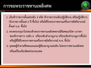 การขอพระราชทานเพลิงศพ
1. เป็นข้าราชการตั้งแต่ระดับ 3 หรือ ข้าราชการระดับปฏิบัติงาน หรือปฏิบัติการ
(รับราชการตั้งแต่ 2 ปี ขึ้นไป) หรือได้รับพระราชทานเครื่องราชอิสริยาภรณ์
ตั้งแต่ บ.ม. ขึ้นไป
2. ทรงพระกรุณาโปรดเกล้าพระราชทานเพลิงศพกรณีพิเศษแก่บิดา มารดา
ของข้าราชการ ระดับ 6 หรือระดับชานาญงาน หรือระดับชานาญการขึ้นไป
หรือผู้ที่ได้รับพระราชทานเครื่องราชอิสริยาภรณ์ ต.ช. ขึ้นไป
3. บุคคลผู้ทาลายชีพตนเองและผู้ต้องอาญาแผ่นดิน ไม่พระราชทานเพลิงศพ
หรือเครื่องเกียรติยศประกอบศพ
 