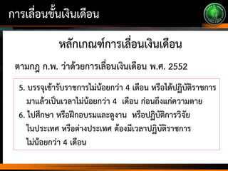 การเลื่อนขั้นเงินเดือน
หลักเกณฑ์การเลื่อนเงินเดือน
5. บรรจุเข้ารับราชการไม่น้อยกว่า 4 เดือน หรือได้ปฏิบัติราชการ
มาแล้วเป็นเวลาไม่น้อยกว่า 4 เดือน ก่อนถึงแก่ความตาย
6. ไปศึกษา หรือฝึกอบรมและดูงาน หรือปฏิบัติการวิจัย
ในประเทศ หรือต่างประเทศ ต้องมีเวลาปฏิบัติราชการ
ไม่น้อยกว่า 4 เดือน
ตามกฎ ก.พ. ว่าด้วยการเลื่อนเงินเดือน พ.ศ. 2552
 