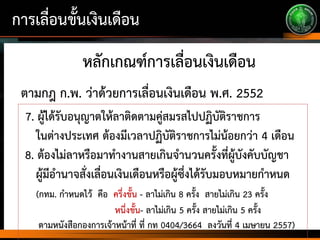 การเลื่อนขั้นเงินเดือน
หลักเกณฑ์การเลื่อนเงินเดือน
7. ผู้ได้รับอนุญาตให้ลาติดตามคู่สมรสไปปฏิบัติราชการ
ในต่างประเทศ ต้องมีเวลาปฏิบัติราชการไม่น้อยกว่า 4 เดือน
8. ต้องไม่ลาหรือมาทางานสายเกินจานวนครั้งที่ผู้บังคับบัญชา
ผู้มีอานาจสั่งเลื่อนเงินเดือนหรือผู้ซึ่งได้รับมอบหมายกาหนด
(กทม. กาหนดไว้ คือ ครึ่งขั้น - ลาไม่เกิน 8 ครั้ง สายไม่เกิน 23 ครั้ง
หนึ่งขั้น- ลาไม่เกิน 5 ครั้ง สายไม่เกิน 5 ครั้ง
ตามหนังสือกองการเจ้าหน้าที่ ที่ กท 0404/3664 ลงวันที่ 4 เมษายน 2557)
ตามกฎ ก.พ. ว่าด้วยการเลื่อนเงินเดือน พ.ศ. 2552
 