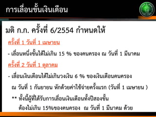 การเลื่อนขั้นเงินเดือน
มติ ก.ก. ครั้งที่ 6/2554 กาหนดให้
ครั้งที่ 1 วันที่ 1 เมษายน
- เลื่อนหนึ่งขั้นได้ไม่เกิน 15 % ของคนครอง ณ วันที่ 1 มีนาคม
ครั้งที่ 2 วันที่ 1 ตุลาคม
- เลื่อนเงินเดือนได้ไม่เกินวงเงิน 6 % ของเงินเดือนคนครอง
ณ วันที่ 1 กันยายน หักด้วยค่าใช้จ่ายครั้งแรก (วันที่ 1 เมษายน )
** ทั้งนี้ผู้ที่ได้รับการเลื่อนเงินเดือนทั้งปีสองขั้น
ต้องไม่เกิน 15%ของคนครอง ณ วันที่ 1 มีนาคม ด้วย
 