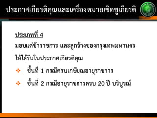 ประกาศเกียรติคุณและเครื่องหมายเชิดชูเกียรติ
ประเภทที่ 4
มอบแด่ข้าราชการ และลูกจ้างของกรุงเทพมหานคร
ให้ได้รับใบประกาศเกียรติคุณ
 ชั้นที่ 1 กรณีครบเกษียณอายุราชการ
 ชั้นที่ 2 กรณีอายุราชการครบ 20 ปี บริบูรณ์
 