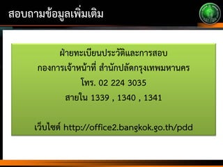 สอบถามข้อมูลเพิ่มเติม
ฝ่ายทะเบียนประวัติและการสอบ
กองการเจ้าหน้าที่ สานักปลัดกรุงเทพมหานคร
โทร. 02 224 3035
สายใน 1339 , 1340 , 1341
เว็บไซต์ http://office2.bangkok.go.th/pdd
 