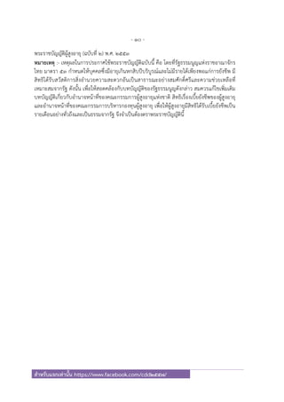 - 10 -
สําหรับแจกเท่านั้น https://www.facebook.com/cdd2557/
พระราชบัญญัติผู้สูงอายุ (ฉบับที่ ๒) พ.ศ. ๒๕๕๓
หมายเหตุ :- เหตุผลในการประกาศใช้พระราชบัญญัติฉบับนี้ คือ โดยที่รัฐธรรมนูญแห่งราชอาณาจักร
ไทย มาตรา ๕๓ กําหนดให้บุคคลซึ่งมีอายุเกินหกสิบปีบริบูรณ์และไม่มีรายได้เพียงพอแก่การยังชีพ มี
สิทธิได้รับสวัสดิการสิ่งอํานวยความสะดวกอันเป็นสาธารณะอย่างสมศักดิ์ศรีและความช่วยเหลือที่
เหมาะสมจากรัฐ ดังนั้น เพื่อให้สอดคล้องกับบทบัญญัติของรัฐธรรมนูญดังกล่าว สมควรแก้ไขเพิ่มเติม
บทบัญญัติเกี่ยวกับอํานาจหน้าที่ของคณะกรรมการผู้สูงอายุแห่งชาติ สิทธิเรื่องเบี้ยยังชีพของผู้สูงอายุ
และอํานาจหน้าที่ของคณะกรรมการบริหารกองทุนผู้สูงอายุ เพื่อให้ผู้สูงอายุมีสิทธิได้รับเบี้ยยังชีพเป็น
รายเดือนอย่างทั่วถึงและเป็นธรรมจากรัฐ จึงจําเป็นต้องตราพระราชบัญญัตินี้
 