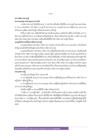 - 101 -
สําหรับแจกเท่านั้น https://www.facebook.com/cdd2557/
®การจัดการความรู้
(Knowledge Management-KM)
การจัดการความรู้ หรือที่เรียกย่อๆ ว่า KM คือ เครื่องมือ เพื่อใช้ในการบรรลุเป้าหมายอย่างน้อย
3 ประการไปพร้อมๆ กัน ได้แก่ บรรลุเป้าหมายของงาน บรรลุเป้าหมายการพัฒนาคน และบรรลุ
เป้าหมายการพัฒนาองค์กรไปสู่การเป็นองค์กรแห่งการเรียนรู้
ดังนั้นการจัดการความรู้จึงไม่ใช่เป้าหมายในตัวของมันเอง เมื่อไรก็ตามที่มีการเข้าใจผิด เอาการ
จัดการความรู้เป็นเป้าหมาย ความผิดพลาดก็เริ่มเดินเข้ามา อันตรายที่จะเกิดตามมาคือ การจัดการความรู้
เทียม หรือ ปลอม เป็นการดําเนินการเพียงเพื่อให้ได้ชื่อว่ามีการจัดการความรู้เท่านั้นเอง
แรงจูงใจในการริเริ่มการจัดการความรู้
แรงจูงใจแท้ต่อการดําเนินการจัดการความรู้ คือ เป้าหมายที่งาน คน และองค์กร เป็นเงื่อนไข
สําคัญ ในระดับที่เป็นหัวใจสู่ความสําเร็จในการจัดการความรู้
แรงจูงใจเทียมต่อการดําเนินการจัดการความรู้ในสังคมไทย มีมากมายหลายแบบ เป็นต้นเหตุที่
นําไปสู่การทําการจัดการความรู้แบบเทียม และนําไปสู่ความล้มเหลวในที่สุด เช่น ทําเพราะถูกบังคับตาม
ข้อกําหนด กล่าวคือ ทําเพียงเพื่อให้ได้ชื่อว่าทํา หรือทําเพื่อชื่อเสียง ทําให้ภาพลักษณ์ขององค์กรดูดี หรือ
มาจากความต้องการผลงานของหน่วยย่อยภายในองค์กร เช่น หน่วยพัฒนาบุคลากร (HRD) หน่วยสื่อสาร
และสารสนเทศ (ICT) หรือหน่วยพัฒนาองค์กร (OD) ต้องการใช้การจัดการความรู้ในการสร้างความเด่น
หรือสร้างผลงานของตน หรืออาจมาจากคนเพียงไม่กี่คน ที่ชอบของเล่นใหม่ๆ ชอบกิจกรรมที่ดูทันสมัย
เป็นแฟชั่น แต่ไม่เข้าใจความหมายและวิธีการดําเนินการจัดการความรู้อย่างแท้จริง
ประเภทความรู้
ความรู้อาจแบ่งใหญ่ๆ ได้ ๒ ประเภท คือ
๑. ความรู้เด่นชัด (Explicit Knowledge) เป็นความรู้ที่อยู่ในรูปแบบที่เป็นเอกสาร หรือ วิชาการ
อยู่ในตํารา คู่มือปฏิบัติงาน
๒. ความรู้ซ่อนเร้น (Tacit Knowledge) เป็นความรู้ที่แฝงอยู่ในตัวคน เป็นประสบการณ์ที่สั่งสม
มายาวนาน เป็นภูมิปัญญา
โดยที่ความรู้ทั้ง ๒ ประเภทนี้มีวิธีการจัดการที่แตกต่างกัน
การจัดการ “ความรู้เด่นชัด” จะเน้นไปที่การเข้าถึงแหล่งความรู้ ตรวจสอบ และตีความได้ เมื่อ
นําไปใช้แล้วเกิดความรู้ใหม่ ก็นํามาสรุปไว้ เพื่อใช้อ้างอิง หรือให้ผู้อื่นเข้าถึงได้ต่อไป (ดูวงจรทางซ้ายในรูป)
ส่วนการจัดการ “ความรู้ซ่อนเร้น” นั้นจะเน้นไปที่การจัดเวทีเพื่อให้มีการแบ่งปันความรู้ที่อยู่ในตัวผู้ปฏิบัติ
ทําให้เกิดการเรียนรู้ร่วมกัน อันนําไปสู่การสร้างความรู้ใหม่ ที่แต่ละคนสามารถนําไปใช้ในการปฏิบัติงานได้
ต่อไป
 