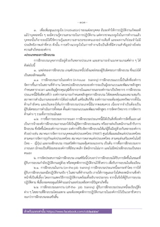 - 103 -
สําหรับแจกเท่านั้น https://www.facebook.com/cdd2557/
3. เพื่อเพิ่มพูนแรงจูงใจ (motivation) ของแต่ละบุคคล อันจะทําให้การปฏิบัติงานเกิดผลดี
แม้ว่าบุคคลหนึ่ง ๆ จะมีความรู้ความสามารถในการปฏิบัติงาน แต่หากขาดแรงจูงใจในการทํางานแล้ว
บุคคลนั้นก็อาจจะมิได้ใช้ความรู้และความสามรถของตนเองอย่างเต็มที่ และผลงานก็ย่อมจําไม่มี
ประสิทธิภาพเท่าที่ควร ดังนั้น การสร้างแรงจูงใจในการทํางานจึงเป็นสิ่งที่มีความสําคัญอย่างยิ่งต่อ
ความสําเร็จขององค์การ
๏ประเภทของการฝึกอบรม
การฝึกอบรมบุคลากรมีอยู่ด้วยกันหลายประเภท และสามารถจําแนกตามเกณฑ์ต่าง ๆ ได้
ดังต่อไปนี้
1. แหล่งของการฝึกอบรม เกณฑ์ประเภทนี้บ่งถึงแหล่งของผู้รับผิดชอบการฝึกอบรม ซึ่งแบ่งได้
เป็นสองลักษณะคือ
1.1 การฝึกอบรมภายในองค์กร (in-house training) การฝึกอบรมแบบนี้เป็นสิ่งที่องค์การ
จัดการขึ้นภายในสถานที่ทํางาน โดยหน่วยฝึกอบรมขององค์การจะเป็นผู้ออกแบบและพัฒนาหลักสูตร
กําหนดตารางเวลา และเชิญผู้ทรงคุณวุฒิทั้งจากภายในและภายนอกองค์การมาเป็นวิทยากร การฝึกอบรม
ประเภทนี้มีข้อดีตรงที่ว่า องค์การสามารถกําหนดหลักสูตรการฝึกอบรม ให้สอดคล้องและเหมาะสมกับ
สภาพการดําเนินงานขององค์การได้อย่างเต็มที่ แต่ข้อเสียก็คือ องค์การอาจจะต้องทุ่มเททรัพยากรทั้งใน
ด้านกําลังคน และเงินทองให้แก่การฝึกอบรมประเภทนี้มีมากพอสมควร เนื่องจากจําเป็นต้องเป็น
ผู้รับผิดชอบการดําเนินการทั้งหมด ตั้งแต่การออกแบบและพัฒนาหลักสูตร การจัดหาวิทยากร การจัดการ
ด้านต่าง ๆ รวมทั้งการประเมินผล
1.2 การซื้อการอบรมจากภายนอก การฝึกอบรมประเภทนี้มิได้เป็นสิ่งที่องค์การจัดขึ้นเอง แต่
เป็นการจ้างองค์การฝึกอบรมภายนอกให้เป็นผู้จัดการฝึกอบรมแทน หรืออาจส่งเป็นพนักงานเข้ารับการ
ฝึกอบรม ซึ่งจัดขึ้นโดยองค์การภายนอก องค์การที่รับจัดการฝึกอบรมให้แก่ผู้อื่นมีอยู่ด้วยกันหลายองค์การ
ตัวอย่างเช่น สมาคมการจัดการงานบุคคลแห่งประเทศไทย (PMAT) ศูนย์เพิ่มผลผลิตแห่งประเทศไทย
สามคมการจัดการธุรกิจแห่งประเทศไทย สมาคมการตลาดแห่งประเทศไทย สามคมส่งเสริมเทคโนโลยี
(ไทย – ญี่ปุ่น) และกองฝึกอบรม กรมสวัสดิการและคุ้มครองแรงงาน เป็นต้น การซื้อการฝึกอบรมจาก
ภายนอก มักจะเป็นที่นิยมขององค์การที่มีขนาดเล็ก มีพนักงานไม่มาก และไม่มีหน่วยฝึกอบรมเป็นของ
ตนเอง
2. การจัดประสบการณ์การฝึกอบรม เกณฑ์ข้อนี้บ่งบอกว่าการฝึกอบรมได้รับการจัดขึ้นในขณะที่
ผู้รับการอบรมกําลังปฏิบัติงานอยู่ด้วย หรือหยุดพักการปฏิบัติงานไว้ชั่วคราว เพื่อรับการอบรมในห้องเรียน
2.1. การฝึกอบรมในงาน (on-the-job training) การฝึกอบรมประเภทนี้จะกระทําโดย การให้
ผู้รับการฝึกอบรมลงมือปฏิบัติงานจริง ๆ ในสถานที่ทํางานจริง ภายใต้การดูแลเอาใจใส่ของพนักงานซึ่งทํา
หน้าที่เป็นพี่เลี้ยง โดยการแสดงวิธีการปฏิบัติงานพร้อมทั้งอธิบายประกอบ จากนั้นจึงให้ผู้รับการอบรม
ปฏิบัติตาม พี่เลี้ยงจะคอยดูแลให้คําแนะนําและช่วยเหลือหากมีปัญหาเกิดขึ้น
2.2 การฝึกอบรมนอกงาน (off-the- job training) ผู้รับการฝึกอบรมประเภทนี้จะเรียนรู้สิ่ง
ต่าง ๆ ใสสถานที่ฝึกอบรมโดยเฉพาะ และต้องหยุดพักการปฏิบัติงานภายในองค์การไว้เป็นเวลาชั่วคราว
จนกว่าการฝึกอบรมจะเสร็จสิ้น
 