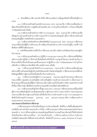 - 104 -
สําหรับแจกเท่านั้น https://www.facebook.com/cdd2557/
3. ทักษะที่ต้องการฝึก หมายถึง สิ่งที่การฝึกอบรมต้องการเพิ่มพูนหรือสร้างขึ้นในตัวผู้รับการ
อบรม
3.1 การฝึกอบรมทักษะด้านเทคนิค (technical skills training) คือ การฝึกอบรมที่มุ่งเน้นการ
พัฒนาทักษะที่เกี่ยวข้องกับการปฏิบัติงานด้านเทคนิค เช่น การบํารุงรักษาเครื่องจักร การวิเคราะห์สินเชื่อ
การซ่อมแซมรถยนต์ เป็นต้น
3.2 การฝึกอบรมทักษะด้านการจัดการ (managerial skills training) คือ การฝึกอบรมเพื่อ
เพิ่มพูนความรู้ และทักษะด้านการจัดการและบริหารงานโดยส่วนใหญ่แล้ว ผู้รับการฝึกอบรมมักจะมี
ตําแหน่งเป็นผู้จัดการหรือหัวหน้างานขององค์การ
3.3 การฝึกอบรมทักษะด้านการติดต่อสัมพันธ์ (interpersonal skills training) การฝึกอบรม
ประเภทนี้มุ่งเน้นให้ผู้รับการฝึกอบรม มีการพัฒนาทักษะในด้านการทํางานร่วมกับผู้อื่น รวมทั้งการมี
สัมพันธภาพที่ดีกับเพื่อนร่วมงาน
4. ระดับชั้นของพนักงานที่เข้ารับการฝึกอบรม หมายถึง ระดับความรับผิดชอบในงานของผู้เข้า
รับการอบรม
4.1 การฝึกอบรมระดับพนักงาน ปฏิบัติการ (employee training) คือ การฝึกอบรมที่จัดให้แก่
พนักงานระดับปฏิบัติการ ซึ่งทําหน้าที่ผลิตสินค้าหรือให้บริการแก่ลูกค้าโดยตรง โดยมักจะเป็นการ
ฝึกอบรมที่เกี่ยวข้องกับลักษณะและขั้นตอนของการปฏิบัติงาน เช่น การซ่อมแซมและการบํารุงรักษา
เครื่องจักร การโต้ตอบทางโทรศัพท์ หรือ เทคนิคการขาย เป็นต้น
4.2 การฝึกอบรมระดับหัวหน้างาน (supervisory training) คือ การฝึกอบรมที่มุ่งเน้นกลุ่ม
พนักงานที่ดํารงตําแหน่งเป็นผู้บริหารระดับต้นขององค์การโดยส่วนใหญ่แล้ว การฝึกอบรมประเภทนี้มักจะ
มีหลักสูตรที่ให้ความรู้ความเข้าใจเบื้องต้นเกี่ยวกับการบริหารงาน
4.3 การฝึกอบรมระดับผู้จัดการ (managerial training) กลุ่มเป้าหมายของการฝึกอบรม
ประเภทนี้คือ กลุ่มพนักงานระดับผู้จัดการฝ่ายหรือผู้จัดการระดับกลางขององค์การ เนื้อหาของการ
ฝึกอบรมแบบนี้ก็จะมุ่งเน้นให้ผู้รับการฝึกอบรม มีความรู้ความเข้าใจในหลักการจัดการและบริหารงานที่
ลึกซึ้งมากขึ้นกว่าเดิม เพื่อให้สามารถบริหารงานและจัดการคนได้อย่างมีประสิทธิภาพ
4.4 การฝึกอบรมระดับผู้บริหารชั้นสูง (executive training) การฝึกอบรมประเภทนี้มุ่งเน้นให้
ผู้รับการอบรมซึ่งเป็นผู้บริหารระดับสูงขององค์การ ผู้อํานวยการฝ่าย กรรมการบริหาร ประธานและรอง
ประธานบริษัท มีความรู้ความเข้าใจอย่างลึกซึ้งเกี่ยวกับการบริหารองค์การ เช่น การวางแผนและการ
ตัดสินใจเชิงกลยุทธ์ (strategic planning and decision-making) หรือ การพัฒนาองค์การ
(organizational development)
บทบาทและประโยชน์ของการฝึกอบรม
การฝึกอบรมบุคลากรเป็นเครื่องมือของการบริหารชนิดหนึ่ง ซึ่งได้รับการจัดขึ้นเพื่อเสริมสร้าง
ประสิทธิภาพการดําเนินงานขององค์การ ดังนั้น การฝึกอบรมบุคลากรจึงควรจะตอบสนองต่อเป้าหมาย
ขององค์การ หากการฝึกอบรมไม่สามารถจะสนับสนุนให้องค์การบรรลุเป้าหมายใดๆแล้วก็ไม่มีประโยชน์
อันใดที่จะจัดการฝึกอบรมขึ้นมา กล่าวโดยทั่วไปแล้ว การฝึกอบรมมีบทบาทในการปรับปรุง
ประสิทธิภาพขององค์การได้ในหลายๆทางด้วยกัน ดังต่อไปนี้ (Johnson, 1976; McGehee & Thayer,
1961)
 