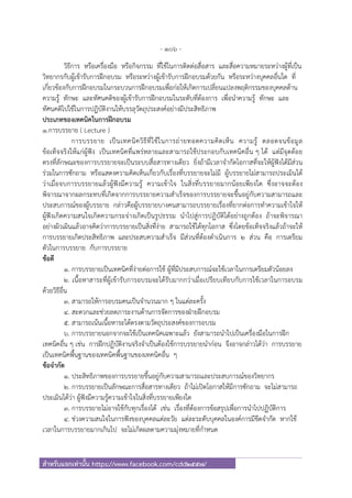 - 106 -
สําหรับแจกเท่านั้น https://www.facebook.com/cdd2557/
วิธีการ หรือเครื่องมือ หรือกิจกรรม ที่ใช้ในการติดต่อสื่อสาร และสื่อความหมายระหว่างผู้ที่เป็น
วิทยากรกับผู้เข้ารับการฝึกอบรม หรือระหว่างผู้เข้ารับการฝึกอบรมด้วยกัน หรือระหว่างบุคคลอื่นใด ที่
เกี่ยวข้องกับการฝึกอบรมในกระบวนการฝึกอบรมเพื่อก่อให้เกิดการเปลี่ยนแปลงพฤติกรรมของบุคคลด้าน
ความรู้ ทักษะ และทัศนคติของผู้เข้ารับการฝึกอบรมในระดับที่ต้องการ เพื่อนําความรู้ ทักษะ และ
ทัศนคติไปใช้ในการปฏิบัติงานให้บรรลุวัตถุประสงค์อย่างมีประสิทธิภาพ
ประเภทของเทคนิคในการฝึกอบรม
1.การบรรยาย ( Lecture )
การบรรยาย เป็นเทคนิควิธีที่ใช้ในการถ่ายทอดความคิดเห็น ความรู้ ตลอดจนข้อมูล
ข้อเท็จจริงให้แก่ผู้ฟัง เป็นเทคนิคที่แพร่หลายและสามารถใช้ประกอบกับเทคนิคอื่น ๆ ได้ แต่มีจุดด้อย
ตรงที่ลักษณะของการบรรยายจะเป็นระบบสื่อสารทางเดียว ยิ่งถ้ามีเวลาจํากัดโอกาสที่จะให้ผู้ฟังได้มีส่วน
ร่วมในการซักถาม หรือแสดงความคิดเห็นเกี่ยวกับเรื่องที่บรรยายจะไม่มี ผู้บรรยายไม่สามารถประเมินได้
ว่าเมื่อจบการบรรยายแล้วผู้ฟังมีความรู้ ความเข้าใจ ในสิ่งที่บรรยายมากน้อยเพียงใด ซึ่งอาจจะต้อง
พิจารณาจากผลกระทบที่เกิดจากการบรรยายความสําเร็จของการบรรยายจะขึ้นอยู่กับความสามารถและ
ประสบการณ์ของผู้บรรยาย กล่าวคือผู้บรรยายบางคนสามารถบรรยายเรื่องที่ยากต่อการทําความเข้าใจให้
ผู้ฟังเกิดความสนใจเกิดความกระจ่างเกิดเป็นรูปธรรม นําไปสู่การปฏิบัติได้อย่างถูกต้อง ถ้าจะพิจารณา
อย่างผิวเผินแล้วอาจคิดว่าการบรรยายเป็นสิ่งที่ง่าย สามารถใช้ได้ทุกโอกาส ซึ่งโดยข้อเท็จจริงแล้วถ้าจะให้
การบรรยายเกิดประสิทธิภาพ และประสบความสําเร็จ มีส่วนที่ต้องดําเนินการ 2 ส่วน คือ การเตรียม
ตัวในการบรรยาย กับการบรรยาย
ข้อดี
1. การบรรยายเป็นเทคนิคที่ง่ายต่อการใช้ ผู้ที่มีประสบการณ์จะใช้เวลาในการเตรียมตัวน้อยลง
2. เนื้อหาสาระที่ผู้เข้ารับการอบรมจะได้รับมากกว่าเมื่อเปรียบเทียบกับการใช้เวลาในการอบรม
ด้วยวิธีอื่น
3. สามารถให้การอบรมคนเป็นจํานวนมาก ๆ ในแต่ละครั้ง
4. สะดวกและช่วยลดภาระงานด้านการจัดการของฝ่ายฝึกอบรม
5. สามารถเน้นเนื้อหาระได้ตรงตามวัตถุประสงค์ของการอบรม
6. การบรรยายนอกจากจะใช้เป็นเทคนิคเฉพาะแล้ว ยังสามารถนําไปเป็นเครื่องมือในการฝึก
เทคนิคอื่น ๆ เช่น การฝึกปฏิบัติงานจริงจําเป็นต้องใช้การบรรยายนําก่อน จึงอาจกล่าวได้ว่า การบรรยาย
เป็นเทคนิคพื้นฐานของเทคนิคพื้นฐานของเทคนิคอื่น ๆ
ข้อจํากัด
1. ประสิทธิภาพของการบรรยายขึ้นอยู่กับความสามารถและประสบการณ์ของวิทยากร
2. การบรรยายเป็นลักษณะการสื่อสารทางเดียว ถ้าไม่เปิดโอกาสให้มีการซักถาม จะไม่สามารถ
ประเมินได้ว่า ผู้ฟังมีความรู้ความเข้าใจในสิ่งที่บรรยายเพียงใด
3. การบรรยายไม่อาจใช้กับทุกเรื่องได้ เช่น เรื่องที่ต้องการข้อสรุปเพื่อการนําไปปฏิบัติการ
4. ช่วงความสนใจในการฟังของบุคคลแต่ละวัย แต่ละระดับบุคคลในองค์การมีขีดจํากัด หากใช้
เวลาในการบรรยายมากเกินไป จะไม่เกิดผลตามความมุ่งหมายที่กําหนด
 
