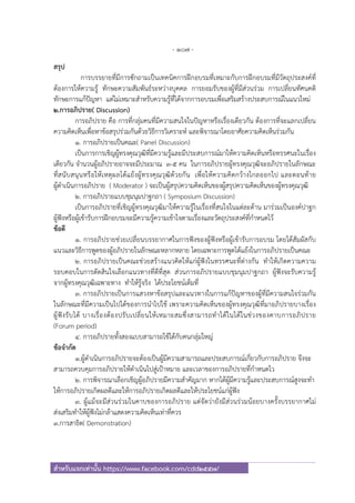 - 107 -
สําหรับแจกเท่านั้น https://www.facebook.com/cdd2557/
สรุป
การบรรยายที่มีการซักถามเป็นเทคนิคการฝึกอบรมที่เหมาะกับการฝึกอบรมที่มีวัตถุประสงค์ที่
ต้องการให้ความรู้ ทักษะความสัมพันธ์ระหว่างบุคคล การยอมรับของผู้ที่มีส่วนร่วม การเปลี่ยนทัศนคติ
ทักษะการแก้ปัญหา แต่ไม่เหมาะสําหรับความรู้ที่ได้จากการอบรมเพื่อเสริมสร้างประสบการณ์ในแนวใหม่
2.การอภิปราย( Discussion)
การอภิปราย คือ การที่กลุ่มคนที่มีความสนใจในปัญหาหรือเรื่องเดียวกัน ต้องการที่จะแลกเปลี่ยน
ความคิดเห็นเพื่อหาข้อสรุปร่วมกันด้วยวิธีการวิเคราะห์ และพิจารณาโดยอาศัยความคิดเห็นร่วมกัน
1. การอภิปรายเป็นคณะ( Panel Discussion)
เป็นการการเชิญผู้ทรงคุณวุฒิที่มีความรู้และมีประสบการณ์มาให้ความคิดเห็นหรือทรรศนะในเรื่อง
เดียวกัน จํานวนผู้อภิปรายอาจจะมีประมาณ 3-5 คน ในการอภิปรายผู้ทรงคุณวุฒิจะอภิปรายในลักษณะ
ที่สนับสนุนหรือให้เหตุผลโต้แย้งผู้ทรงคุณวุฒิด้วยกัน เพื่อให้ความคิดกว้างไกลออกไป และตอนท้าย
ผู้ดําเนินการอภิปราย ( Moderator ) จะเป็นผู้สรุปความคิดเห็นของผู้สรุปความคิดเห็นของผู้ทรงคุณวุฒิ
2. การอภิปรายแบบชุมนุมปาฐกถา ( Symposium Discussion)
เป็นการอภิปรายที่เชิญผู้ทรงคุณวุฒิมาให้ความรู้ในเรื่องที่สนใจในแต่ละด้าน มาร่วมเป็นองค์ปาฐก
ผู้ฟังหรือผู้เข้ารับการฝึกอบรมจะมีความรู้ความเข้าใจตามเรื่องและวัตถุประสงค์ที่กําหนดไว้
ข้อดี
1. การอภิปรายช่วยเปลี่ยนบรรยากาศในการฟังของผู้ฟังหรือผู้เข้ารับการอบรม โดยได้สัมผัสกับ
แนวและวิธีการพูดของผู้อภิปรายในลักษณะหลากหลาย โดยเฉพาะการพูดโต้แย้งในการอภิปรายเป็นคณะ
2. การอภิปรายเป็นคณะช่วยสร้างแนวคิดให้แก่ผู้ฟังในทรรศนะที่ต่างกัน ทําให้เกิดความความ
รอบคอบในการตัดสินใจเลือกแนวทางที่ดีที่สุด ส่วนการอภิปรายแบบชุมนุมปาฐกถา ผู้ฟังจะรับความรู้
จากผู้ทรงคุณวุฒิเฉพาะทาง ทําให้รู้จริง ได้ประโยชน์เต็มที่
3. การอภิปรายเป็นการแสวงหาข้อสรุปและแนวทางในการแก้ปัญหาของผู้ที่มีความสนใจร่วมกัน
ในลักษณะที่มีความเป็นไปได้ของการนําไปใช้ เพราะความคิดเห็นของผู้ทรงคุณวุฒิที่มาอภิปรายบางเรื่อง
ผู้ฟังรับได้ บางเรื่องต้องปรับเปลี่ยนให้เหมาะสมซึ่งสามารถทําได้ในได้ในช่วงของคาบการอภิปราย
(Forum period)
4. การอภิปรายทั้งสองแบบสามารถใช้ได้กับคนกลุ่มใหญ่
ข้อจํากัด
1.ผู้ดําเนินการอภิปรายจะต้องเป็นผู้มีความสามารถและประสบการณ์เกี่ยวกับการอภิปราย จึงจะ
สามารถควบคุมการอภิปรายให้ดําเนินไปสู่เป้าหมาย และเวลาของการอภิปรายที่กําหนดไว
2. การพิจารณาเลือกเชิญผู้อภิปรายมีความสําคัญมาก หากได้ผู้มีความรู้และประสบการณ์สูงจะทํา
ให้การอภิปรายเกิดผลดีและให้การอภิปรายเกิดผลดีและให้ประโยชน์แก่ผู้ฟัง
3. ผู้แม้จะมีส่วนร่วมในคาบของการอภิปราย แต่จัดว่ายังมีส่วนร่วมน้อยบางครั้งบรรยากาศไม่
ส่งเสริมทําให้ผู้ฟังไม่กล้าแสดงความคิดเห็นเท่าที่ควร
3.การสาธิต( Demonstration)
 