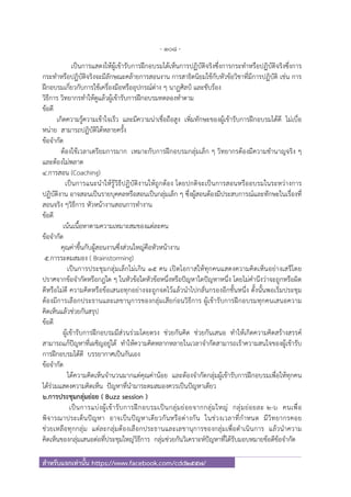 - 108 -
สําหรับแจกเท่านั้น https://www.facebook.com/cdd2557/
เป็นการแสดงให้ผู้เข้ารับการฝึกอบรมได้เห็นการปฏิบัติจริงซึ่งการกระทําหรือปฏิบัติจริงซึ่งการ
กระทําหรือปฏิบัติจริงจะมีลักษณะคล้ายการสอนงาน การสาธิตนิยมใช้กับหัวข้อวิชาที่มีการปฏิบัติ เช่น การ
ฝึกอบรมเกี่ยวกับการใช้เครื่องมือหรืออุปกรณ์ต่าง ๆ นาฏศิลป์ และขับร้อง
วิธีการ วิทยากรทําให้ดูแล้วผู้เข้ารับการฝึกอบรมทดลองทําตาม
ข้อดี
เกิดความรู้ความเข้าใจเร็ว และมีความน่าเชื่อถือสูง เพิ่มทักษะของผู้เข้ารับการฝึกอบรมได้ดี ไม่เบื่อ
หน่าย สามารถปฏิบัติได้หลายครั้ง
ข้อจํากัด
ต้องใช้เวลาเตรียมการมาก เหมาะกับการฝึกอบรมกลุ่มเล็ก ๆ วิทยากรต้องมีความชํานาญจริง ๆ
และต้องไม่พลาด
4.การสอน (Coaching)
เป็นการแนะนําให้รู้วิธีปฏิบัติงานให้ถูกต้อง โดยปกติจะเป็นการสอนหรืออบรมในระหว่างการ
ปฏิบัติงาน อาจสอนเป็นรายบุคคลหรือสอนเป็นกลุ่มเล็ก ๆ ซึ่งผู้สอนต้องมีประสบการณ์และทักษะในเรื่องที่
สอนจริง ๆวิธีการ หัวหน้างานสอนการทํางาน
ข้อดี
เน้นเนื้อหาตามความเหมาะสมของแต่ละคน
ข้อจํากัด
คุณค่าขึ้นกับผู้สอนงานซึ่งส่วนใหญ่คือหัวหน้างาน
5.การระดมสมอง ( Brainstorming)
เป็นการประชุมกลุ่มเล็กไม่เกิน 15 คน เปิดโอกาสให้ทุกคนแสดงความคิดเห็นอย่างเสรีโดย
ปราศจากข้อจํากัดหรือกฎใด ๆ ในหัวข้อใดหัวข้อหนึ่งหรือปัญหาใดปัญหาหนึ่ง โดยไม่คํานึงว่าจะถูกหรือผิด
ดีหรือไม่ดี ความคิดหรือข้อเสนอทุกอย่างจะถูกจดไว้แล้วนําไปกลั่นกรองอีกชั้นหนึ่ง ดั้งนั้นพอเริ่มประชุม
ต้องมีการเลือกประธานและเลขานุการของกลุ่มเสียก่อนวิธีการ ผู้เข้ารับการฝึกอบรมทุกคนเสนอความ
คิดเห็นแล้วช่วยกันสรุป
ข้อดี
ผู้เข้ารับการฝึกอบรมมีส่วนร่วมโดยตรง ช่วยกันคิด ช่วยกันเสนอ ทําให้เกิดความคิดสร้างสรรค์
สามารถแก้ปัญหาที่เผชิญอยู่ได้ ทําให้ความคิดหลากหลายในเวลาจํากัดสามารถเร้าความสนใจของผู้เข้ารับ
การฝึกอบรมได้ดี บรรยากาศเป็นกันเอง
ข้อจํากัด
ได้ความคิดเห็นจํานวนมากแต่คุณค่าน้อย และต้องจํากัดกลุ่มผู้เข้ารับการฝึกอบรมเพื่อให้ทุกคน
ได้ร่วมแสดงความคิดเห็น ปัญหาที่นํามาระดมสมองควรเป็นปัญหาเดียว
6.การประชุมกลุ่มย่อย ( Buzz session )
เป็นการแบ่งผู้เข้ารับการฝึกอบรมเป็นกลุ่มย่อยจากกลุ่มใหญ่ กลุ่มย่อยละ 2-6 คนเพื่อ
พิจารณาประเด็นปัญหา อาจเป็นปัญหาเดียวกันหรือต่างกัน ในช่วงเวลาที่กําหนด มีวิทยากรคอย
ช่วยเหลือทุกกลุ่ม แต่ละกลุ่มต้องเลือกประธานและเลขานุการของกลุ่มเพื่อดําเนินการ แล้วนําความ
คิดเห็นของกลุ่มเสนอต่อที่ประชุมใหญ่วิธีการ กลุ่มช่วยกันวิเคราะห์ปัญหาที่ได้รับมอบหมายข้อดีข้อจํากัด
 