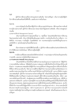 - 110 -
สําหรับแจกเท่านั้น https://www.facebook.com/cdd2557/
ข้อดี
ผู้เข้ารับการฝึกอบรมมีโอกาสร่วมแสดงความคิดเห็น วิเคราะห์ปัญหา เป็นการกระตุ้นให้ผู้เข้า
รับการฝึกอบรมต้องเตรียมตัวให้ดียิ่งขึ้น และมีบรรยากาศเป็นกันเอง
ข้อจํากัด
เวลาอาจไม่พอถ้าเป็นเนื้อหาที่ผู้เข้ารับการฝึกอบรมสนใจกันทุกคน พิธีกรและวิทยากรต้องมี
ความรู้ความสามารถดี ผู้เข้ารับการฝึกอบรมบางคนอาจไม่กล้าผู้แสดงความคิดเห็น หรือบางคนพูดนอก
ประเด็น
8.เกมการบริหาร( Management Games)
เป็นการแข่งขันระหว่างกลุ่มบุคคลตั้งแต่ 2 กลุ่มขึ้นไป โดยแข่งขันเพื่อดําเนินการให้บรรลุ
วัตถุประสงค์อย่างหนึ่ง เป็นการให้ปฏิบัติเหมือนเหตุการณ์จริง อาจเป็นเรื่องเกี่ยวกับการสื่อสาร การ
ตัดสินใจ การวางแผน การเป็นผู้นํา มนุษย์สัมพันธ์ ฯลฯ ขนาดของกลุ่มในการแข่งขันขึ้นอยู่กับเกมการ
แข่งขันวิธีการ ทุกคนในกลุ่มร่วมกันแข่งขันตามเกม
ข้อดี
เป็นการย่อสถานการณ์จริงให้ฝึกในช่วงสั้น ๆ ผู้เข้ารับการฝึกอบรมมีส่วนร่วมช่วยกันคิดช่วยกัน
ทํา ทําให้มีบรรยากาศเป็นกันเอง ได้รับความรู้โดยไม่รู้ตัว
ข้อจํากัด
การเลือกเกมที่ไม่เหมาะสมจะไม่ก่อให้เกิดประโยชน์ การแบ่งกลุ่มมากเกินไปจะเป็นอุปสรรคใน
การแข่งขัน และเกมบางชนิดต้องใช้อุปกรณ์และเวลา
8.การแสดงบทบาทสมมติ( Role playing)
เป็นเทคนิคที่นําเอาเรื่องที่เป็นกรณีตัวอย่างมาเสนอในรูปแบบการแสดงบทบาท ให้ผู้เข้ารับ
การอบรมได้เห็นภาพชัดเจน ได้สัมผัสกับประสบการณ์และความรู้สึกที่แท้จริงเกี่ยวกับปัญหาที่เป็นกรณี
ตัวอย่าง การแสดงบทบาทสมมติช่วยให้ผู้เข้ารับการอบรมได้รับทราบข้อมูลและเรื่องราวที่ตรงกับเนื้อเรื่อง
ที่ใช้ในการศึกษาแนวเดียวกัน ซึ่งต่างจากกรณีศึกษาที่ผู้เข้ารับการอบรมอ่านเนื้อหาแล้วต้องจินตนาการ
และตีความหมายของปัญหาในบางครั้งอาจจะทําให้เกิดความเข้าใจไขว้เขวได้ นอกจากนี้หลังการแสดง
บทบาทสมมติแล้ว ผู้เข้ารับการอบรมสามารถวิเคราะห์ปัญหาได้ พร้อมกันทั้งกลุ่มใหญ่หรือกลุ่มย่อยได้ทํา
ให้ได้ข้อสรุปเพื่อการแก้ปัญหาการแสดงบทบาทสมมติ ผู้ให้การฝึกอบรมจะต้องเตรียมเรื่อง เนื้อหา และ
บทบาทข้อตัวละครไว้ล่วงหน้า ส่วนผู้แสดงบทบาทจะใช้วิธีอาสาสมัครจากสมาชิกผู้เข้าอบรม เพื่อให้การ
แสดงบทบาทได้สมจริง และในการแสดงผู้ให้การอบรมเป็นเพียงแต่ให้ข้อมูลพร้อมทั้งชี้แจ้งได้เข้าใจเนื้อ
เรื่องและบทบาทของตน ผู้แสดงจะแสดงออกตามความรู้สึกนึกคิดของตนในบทที่ได้รับมอบหมาย สมาชิก
ที่ได้เข้ารับการอบรมที่เป็นผู้ดูจะได้รับการบอกเล่าเรื่องราวและปัญหาอย่างย่อ ๆ ส่วนรายละเอียดให้
สังเกตจากพฤติกรรมของผู้แสดง หลักการแสดงบทบาท ผู้เข้ารับการอบรมจะอภิปรายโดยใช้
ประสบการณ์เรียนรู้มาวิเคราะห์ปัญหาจากพฤติกรรมที่แสดงบทบาทสมมติ พร้อมทั้งแสดงแนวทางในการ
แก้ปัญหา
 