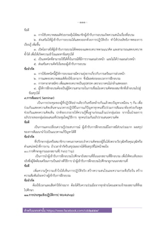 - 111 -
สําหรับแจกเท่านั้น https://www.facebook.com/cdd2557/
ข้อดี
1. การใช้บทบาทสมมติช่วยกระตุ้นให้สมาชิกผู้เข้ารับการอบรมเกิดความสนใจเรื่องที่อบรม
2. ส่งเสริมให้ผู้เข้ารับการอบรมได้แสดงออกด้วยการปฏิบัติจริง ทําให้ประสิทธิภาพของการ
เรียนรู้ เพิ่มขึ้น
3. เปิดโอกาสให้ผู้เข้ารับการอบรมได้ทดลองแสดงบทบาทตามแนวคิด และสามารถแสดงบทบาท
ซ้ําได้ เพื่อให้เกิดความเข้าใจและหาข้อสรุปได้
4. เป็นเทคนิคที่สามารถใช้ได้ทั้งในกรณีที่มีการวางแผนล่วงหน้า และไม่ได้ว่างแผนล่วงหน้า
5. ส่งเสริมความคิดริเริ่มของผู้เข้ารับการอบรม
ข้อจํากัด
1. การใช้เทคนิคนี้ผู้ให้การอบรมอาจมีความยุ่งยากเกี่ยวกับการเตรียมการล่วงหน้า
2. การแสดงบทบาทสมมติต้องใช้เวลามาก ซึ่งมีผลต่อระยะเวลาการฝึกอบรม
3. การหาอาสาสมัคร เพื่อแสดงบทบาทเป็นอุปสรรค เพราะบางคนไม่กล้าแสดงออก
4. ผู้ให้การฝึกอบรมต้องเป็นผู้มีความสามารถในการเชื่อมโยงความคิดของสมาชิกที่เข้าอบรมไปสู่
ข้อสรุปได้
9.การสัมมนา( Seminar)
เป็นการประชุมของผู้ที่ปฏิบัติอย่างเดียวกันหรือคล้ายกันแล้วพบปัญหาเหมือน ๆ กัน เพื่อ
ร่วมกันแสดงความคิดเห็นหาแนวทางปฏิบัติในการแก้ปัญหาทุกคนที่ไปร่วมการสัมมนาต้องช่วยกันพูด
ช่วยกันแสดงความคิดเห็น ปกติจะบรรยายให้ความรู้พื้นฐานก่อนแล้วแบ่งกลุ่มย่อย จากนั้นนําผลการ
อภิปรายของกลุ่มย่อยเสนอที่ประชุมใหญ่วิธีการ ทุกคนร่วมกันอภิปรายเสนอความคิด
ข้อดี
เป็นการแลกเปลี่ยนความรู้ประสบการณ์ ผู้เข้ารับการฝึกอบรมมีโอกาสมีส่วนร่วมมาก ผลสรุป
ของการสัมมนานําไปเป็นแนวทางแก้ปัญหาได้ดี
ข้อจํากัด
ที่ปรึกษากลุ่มหรือสมาชิกบางคนอาจครอบงําความคิดของผู้อื่นได้เพราะวัยวุฒิหรือคุณวุฒิหรือ
ตําแหน่งหน้าที่การงาน ถ้าเวลาจํากัดรีบสรุปผลอาจได้ข้อสรุปที่ไม่หน้าพอใจ
10.การศึกษาดูงานนอกสถานที่( Field Trip)
เป็นการนําผู้เข้ารับการฝึกอบรมไปศึกษายังสถานที่อื่นนอกสถานที่ฝึกอบรม เพื่อให้พบเห็นของ
จริงซึ่งผู้จัดต้องเตรียมการเป็นอย่างดีวิธีการ นําผู้เข้ารับการฝึกอบรมไปศึกษาดูงานนอกสถานที่
ข้อดี
เพิ่มความรู้ความเข้าใจได้เห็นการปฏิบัติจริง สร้างความสนใจและความกระตือรือร้น สร้าง
ความสัมพันธ์ระหว่างผู้เข้ารับการฝึกอบรม
ข้อจํากัด
ต้องใช้เวลาและเสียค่าใช้จ่ายมาก ต้องได้รับความร่วมมือจากทุกฝ่ายโดยเฉพาะเจ้าของสถานที่ที่จะ
ไปศึกษา
11.การประชุมเชิงปฏิบัติการ( Workshop)
 