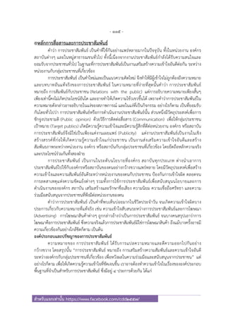 - 115 -
สําหรับแจกเท่านั้น https://www.facebook.com/cdd2557/
®หลักการสื่อสารและการประชาสัมพันธ์
คําว่า การประชาสัมพันธ์ เป็นคําที่ใช้กันอย่างแพร่หลายมากในปัจจุบัน ทั้งในหน่วยงาน องค์กร
สถาบันต่างๆ และในหมู่สาธารณชนทั่วไป ทั้งนี้เนื่องจากงานประชาสัมพันธ์กําลังได้รับความสนใจและ
ยอมรับจากประชาชนทั่วไป ในฐานะที่การประชาสัมพันธ์เป็นงานเสริมสร้างความเข้าใจอันดีต่อกัน ระหว่าง
หน่วยงานกับกลุ่มประชาชนที่เกี่ยวข้อง
การประชาสัมพันธ์ เป็นคําใหม่และเป็นแนวความคิดใหม่ จึงทําให้มีผู้เข้าใจไม่ถูกต้องถึงความหมาย
และบทบาทอันแท้จริงของการประชาสัมพันธ์ ในความหมายที่ง่ายที่สุดนั้นคําว่า การประชาสัมพันธ์
หมายถึง การสัมพันธ์กับประชาชน (Relations with the public) แต่การอธิบายความหมายเพียงสั้นๆ
เพียงเท่านี้คงไม่เกิดประโยชน์อันใด และอาจทําให้เกิดความไข้วเขวขึ้นได้ เพราะคําว่าการประชาสัมพันธ์ใน
ความหมายดังกล่าวอาจอธิบายในแง่ของสภาพการณ์ และในแง่ที่เป็นกิจกรรม อย่างไรก็ตาม เป็นที่ยอมรับ
กันโดยทั่วไปว่า การประชาสัมพันธ์หรือการดําเนินงานประชาสัมพันธ์นั้น ส่วนหนึ่งมีวัตถุประสงค์เพื่อการ
ชักจูงประชามติ (Public opinion) ด้วยวิธีการติดต่อสื่อสาร (Communication) เพื่อให้กลุ่มประชาชน
เป้าหมาย (Target publics) เกิดมีความรู้ความเข้าใจและมีความรู้สึกที่ดีต่อหน่วยงาน องค์กร หรือสถาบัน
การประชาสัมพันธ์จึงมิใช่เป็นเพียงแค่งานเผยแพร่ (Publicity) แต่งานประชาสัมพันธ์เป็นงานในเชิง
สร้างสรรค์ที่ก่อให้เกิดความรู้ความเข้าใจแก่ประชาชน เป็นงานส่งเสริมความเข้าใจอันดีและสร้าง
สัมพันธภาพระหว่างหน่วยงาน องค์กร หรือสถาบันกับกลุ่มประชาชนที่เกี่ยวข้อง โดยยึดถือหลักความจริง
และประโยชน์ร่วมกันทั้งสองฝ่าย
การประชาสัมพันธ์ เป็นงานในระดับนโยบายที่องค์กร สถาบันทุกประเภท ต่างนําเอาการ
ประชาสัมพันธ์ไปใช้กับองค์กรหรือสถาบันของตนอย่างกว้างขวางแพร่หลาย โดยมีวัตถุประสงค์เพื่อสร้าง
ความเข้าใจและความสัมพันธ์อันดีระหว่างหน่วยงานของตนกับประชาชน ป้องกันการเข้าใจผิด ตลอดจน
การลดสาเหตุแห่งความขัดแย้งต่างๆ รวมทั้งการใช้การประชาสัมพันธ์เพื่อสนับสนุนนโยบายและการ
ดําเนินงานขององค์กร สถาบัน เสริมสร้างและรักษาชื่อเสียง ความนิยม ความเชื่อถือศรัทธา และความ
ร่วมมือสนับสนุนจากประชาชนที่พึงมีต่อหน่วยงานของตน
คําว่าการประชาสัมพันธ์ เป็นคําที่พบเห็นบ่อยมากในชีวิตประจําวัน จนเกิดความเข้าใจผิดบาง
ประการเกี่ยวกับความหมายที่แท้จริง เช่น ความเข้าใจสับสนระหว่างการประชาสัมพันธ์และการโฆษณา
(Advertising) การโฆษณาสินค้าต่างๆ ถูกกล่าวอ้างว่าเป็นการประชาสัมพันธ์ จนบางคนสรุปเอาว่าการ
โฆษณาคือการประชาสัมพันธ์ ซึ่งความจริงแล้วการประชาสัมพันธ์มิใช่การโฆษณาสินค้า ถึงแม้บางครั้งอาจมี
ความเกี่ยวข้องกันอย่างใกล้ชิดก็ตาม เป็นต้น
องค์ประกอบและปรัชญาของการประชาสัมพันธ์
ความหมายของ การประชาสัมพันธ์ ได้รับการแปลความหมายและตีความออกไปกันอย่าง
กว้างขวาง โดยสรุปนั้น “การประชาสัมพันธ์ หมายถึง การเสริมสร้างความสัมพันธ์และความเข้าใจอันดี
ระหว่างองค์กรกับกลุ่มประชาชนที่เกี่ยวข้อง เพื่อหวังผลในความร่วมมือและสนับสนุนจากประชาชน” แต่
อย่างไรก็ตาม เพื่อให้เกิดความรู้ความเข้าใจที่ชัดเจนขึ้น เราอาจต้องทําความเข้าใจในเรื่องขององค์ประกอบ
พื้นฐานที่จําเป็นสําหรับการประชาสัมพันธ์ ซึ่งมีอยู่ ๔ ประการด้วยกัน ได้แก่
 