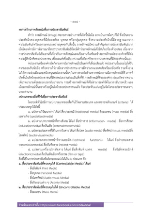 - 118 -
สําหรับแจกเท่านั้น https://www.facebook.com/cdd2557/
๏การสร้างภาพลักษณ์เพื่อการประชาสัมพันธ์
คําว่า ภาพลักษณ์ (Image) หมายความว่า ภาพที่เกิดขึ้นในใจ อาจเป็นภาพใดๆ ก็ได้ ซึ่งเป็นความ
ประทับใจของบุคคลที่มีต่อองค์กร บุคคล หรือกลุ่มบุคคล ซึ่งความประทับใจนี้มีรากฐานมาจาก
ความสัมพันธ์หรือผลกระทบระหว่างบุคคลกับสิ่งนั้น ภาพลักษณ์มีความสําคัญต่อการประชาสัมพันธ์มาก
เมื่อใดองค์กรมีการพิจารณาถึงการประชาสัมพันธ์ก็จะมีคําว่าภาพลักษณ์เข้าไปเกี่ยวข้องด้วยเสมอ เนื่องจาก
การประชาสัมพันธ์เป็นงานที่เกี่ยวกับภาพลักษณ์และเป็นงานที่เสริมสร้างภาพลักษณ์ขององค์กรที่ดีต่อ
ความรู้สึกนึกคิดของประชาชน เพื่อผลแห่งชื่อเสียง ความเชื่อถือ ศรัทธาจากประชาชนที่มีต่อองค์กรนั่นเอง
หน่วยงานหรือองค์กรใดก็ตามหากมีภาพลักษณ์ไปในทางที่เสื่อมเสียแล้ว หน่วยงานนั้นย่อมไม่ได้รับ
ความยอมรับนับถือ หรือความไว้วางใจจากประชาชน อาจมีความระแวงสงสัยหรือเกลียดชัง รวมทั้งอาจ
ไม่ให้ความร่วมมือและสนับสนุนหน่วยงานนั้นๆ ในทางตรงกันข้ามหากหน่วยงานมีภาพลักษณ์ที่ดี ภาพที่
เกิดขึ้นในจิตใจของประชาชนที่มีต่อหน่วยงานย่อมเป็นสิ่งที่ดี ภาพลักษณ์ที่ดีขององค์กร ย่อมเกิดจากความ
เพียรพยายามด้วยระยะเวลาอันยาวนาน การสร้างภาพลักษณ์ที่ดีไม่สามารถทําได้ในเวลาอันรวดเร็ว และ
เมื่อภาพลักษณ์นั้นตราตรึงอยู่ในจิตใจของประชาชนแล้ว ก็จะประทับแน่นอยู่ในจิตใจของประชาชนตราบ
นานเท่านาน
๏ประเภทของสื่อที่ใช้เพื่อการประชาสัมพันธ์
โดยปกติทั่วไปมีการแบ่งประเภทของสื่อกันไว้หลายประเภท และหลายหลักเกณฑ์ (criteria) ได้
ประมวลสรุปไว้ดังนี้
1. แบ่งตามวิวัฒนาการ ได้แก่ สื่อประเพณี (traditional media) สื่อมวลชน (mass media) สื่อ
เฉพาะกิจ (specializedmedia)
2. แบ่งตามบทบาทหน้าที่ทางสังคม ได้แก่ สื่อข่าวสาร (information media) สื่อการศึกษา
(educationmedia) สื่อบันเทิง (entertainmentmedia)
3. แบ่งตามประสาทที่ใช้ในการรับสาร ได้แก่ สื่อโสต (audio media) สื่อทัศน์ (visual media)สื่อ
โสตทัศน์ (audio-visualmedia)
4. แบ่งตามบทบาทหน้าที่ทางเทคนิค (technical functions) ได้แก่ สื่อถ่ายทอดสาร
transmissionmedia) สื่อบันทึกสาร (record media)
5. แบ่งตามเครื่องนํารหัสสาร ได้แก่ สื่อสิ่งพิมพ์ (print media) สื่ออิเล็กทรอนิกส์
(electronicmedia) สื่อบันเทิงเสียงหรือภาพ (film or tape)
สื่อที่ใช้ในการประชาสัมพันธ์สามารถแบ่งได้เป็น 2 ประเภท คือ
1. สื่อประชาสัมพันธ์ที่ควบคุมได้ (Controllable Media) ได้แก่
- สื่อสิ่งพิมพ์ Print Media)
- สื่อบุคคล (Personal Media)
- สื่อโสตทัศน์ (Audio-visual Media)
- สื่อกิจกรรมต่าง ๆ (Activity Media)
2. สื่อประชาสัมพันธ์ที่ควบคุมไม่ได้ (Uncontrollable Media)
- สื่อมวลชน (Mass Media)
 