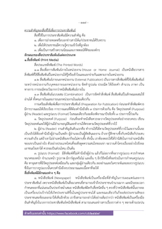 - 119 -
สําหรับแจกเท่านั้น https://www.facebook.com/cdd2557/
ความสําคัญของสื่อที่ใช้เพื่อการประชาสัมพันธ์
สื่อที่ใช้ในการประชาสัมพันธ์มีความสําคัญ คือ
1. เพื่อการถ่ายทอดหรือบอกข่าวสารให้แก่ประชาชนได้รับทราบ
2. เพื่อให้ประชาชนมีความรู้ความเข้าใจที่ถูกต้อง
3. เพื่อเป็นการสร้างความนิยมและภาพพจน์ที่ดีขององค์กร
ลักษณะของสื่อประชาสัมพันธ์แต่ละประเภท
1.สื่อสิ่งพิมพ์ (Print Media)
สื่อประเภทสิ่งพิมพ์ (The Printed Words)
1.1 สื่อเพื่อการสัมพันธ์ภายในหน่วยงาน (House or Home Journal) เป็นหนังสือวารสาร
สิ่งพิมพ์ที่ใช้สื่อสัมพันธ์ในหน่วยงานให้รู้หรือเข้าใจและแจกจ่ายกันเฉพาะภายในหน่วยงาน
1.2 สื่อสัมพันธ์ภายนอกหน่วยงาน (External Publication) เป็นวารสารสิ่งพิมพ์ที่ใช้เพื่อสัมพันธ์
ระหว่างหน่วยงานกับบุคคลภายนอกหน่วยงาน จัดทํารูปเล่ม ประณีต ใช้ถ้อยคํา สํานวน ภาษา เป็น
ทางการ การระมัดระวังมากกว่าหนังสือสัมพันธ์ภายใน
1.3 สื่อสัมพันธ์แบบผสม (Combination) เป็นการจัดทําสิ่งพิมพ์ สื่อสัมพันธ์ในลักษณะผสมใช้
อ่านได้ ทั้งคนภายในและภายนอกหน่วยงานในเล่มเดียวกัน
การเตรียมสิ่งพิมพ์เพื่อการประชาสัมพันธ์ (Preparation for Publication) ก่อนจะทําสิ่งพิมพ์ควร
มีการวางแผนให้เรียบร้อย การวางแผนที่ดีต้องคํานึงถึงสิ่ง 3 ประการด้วยกัน คือ วัตถุประสงค์ (Purpose)
ผู้อ่าน (Reader) และรูปแบบ (Format) ในขณะเดียวกันจะต้องพิจารณาปัจจัยทั้ง 3 ประการนี้ร่วมกัน
1. วัตถุประสงค์ (Purpose) ก่อนที่จะทําหนังสือควรจะวางวัตถุประสงค์อย่างรอบคอบ เขียน
วัตถุประสงค์และให้ผู้อ่านมีอํานาจอนุมัติและทํางานให้ตรงตามวัตถุประสงค์ที่วางไว้
2. ผู้อ่าน (Reader) งานสําคัญอันดับแรกคือ ทํางานให้ได้ตามวัตถุประสงค์ที่วางไว้และงานนั้นจะ
เป็นจริงได้ต้องคํานึงถึงผู้อ่านเป็นหลัก ผู้อ่านจะเป็นผู้ตัดสินผลงาน ถ้าเขารู้สึกซาบซึ้งกับหนังสือก็ประสบ
ความสําเร็จ แต่ถ้าเขาไม่อ่านหนังสือเขาก็จะไม่ซาบซึ้ง ดังนั้น เราต้องตอบให้ได้ว่านิสัยในการอ่านหนังสือ
ของเขาเป็นอย่างไร ตัวอย่างประเภทไหนที่จะดึงดูดความสนใจของเขา จะวางเค้าโครงเรื่องอย่างไรจึงจะ
เอาชนะใจเขาได้ ควรจะเป็นส่วนไหน เป็นต้น
3. รูปแบบ (Format) มีสิ่งพิมพ์ที่ไม่คํานึงถึงผู้อ่าน แล้วก็ไม่อยากที่จะวางรูปแบบ ควรกําหนด
ขนาดของหน้า จํานวนหน้า รูปภาพ มีการ์ตูนหรือไม่ และอื่น ๆ อีกวิธีหนึ่งที่จะช่วยในการกําหนดรูปแบบ
คือ หาจุลสารที่มีวัตถุประสงค์เหมือนกัน และกลุ่มผู้อ่านเดียวกัน ลองอ่านและวิเคราะห์และลองวางรูปแบบ
ซึ่งในการวางรูปแบบนั้นควรคํานึงถึงงบประมาณและเนื้อหาที่จะให้
สื่อสิ่งพิมพ์มีลักษณะต่าง ๆ คือ
1. หนังสือพิมพ์ (Newspaper) หนังสือพิมพ์เป็นเครื่องมือที่สําคัญในการเผยแพร่และการ
ประชาสัมพันธ์ เพราะหนังสือพิมพ์เป็นสื่อมวลชนที่สามารถเข้าถึงประชาชนจํานวนมาก และมีระยะเวลา
กําหนดออกที่แน่นอนเป็นประจําสม่ําเสมอ หนังสือพิมพ์ผิดกับสื่อชนิดอื่น ๆ ตรงที่ว่าหนังสือพิมพ์นั้นอาจจะ
เป็นเครื่องเร่งเร้าก่อให้เกิดประชามติขึ้นในหมู่ประชาชนได้ และขณะเดียวกันก็จะส่อประชามติของ
ประชาชนสะท้อนออกมาให้เห็นอีกด้วย เราจึงสามารถกล่าวได้อย่างเต็มปากว่า หนังสือพิมพ์เป็นเครื่องมือ
อันสําคัญยิ่งในวงการประชาสัมพันธ์หนังสือพิมพ์ สามารถเสนอข่าวสารเรื่องราวต่าง ๆ หลายด้านปะปน
 