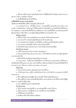 - 123 -
สําหรับแจกเท่านั้น https://www.facebook.com/cdd2557/
4. เนื้อหาสาระที่นํามาพูดหากสลับซับซ้อนเกินไป ทําให้ผู้ฟังไม่เข้าใจ ต้องมีอุปกรณ์ประกอบการ
พูด เช่น ภาพถ่าย ภาพสไลด์ ภาพยนตร์
5. เป็นสื่อที่ไม่มีหลักฐานอ้างอิงที่ชัดเจน
3.สื่อโสตทัศน์ (Audio Visual Media)
เป็นสื่อประชาสัมพันธ์ที่มีการใช้ทั้งภาพและเสียง มีลักษณะ คือ
3.1 ภาพยนตร์ (Films) หรือวิดีโอ (Video) ภาพยนตร์มีทั้งภาพและเสียงประกอบอื่น ๆ เช่น
ภาพนิ่ง ภาพเลื่อนเป็นชุด ภาพโปร่งแสง ทั้งนี้เป็นเทคนิคต่างๆที่จะให้นักประชาสัมพันธ์เลือกใช้ให้เหมาะ
กับงานแต่ละแบบ ภาพยนตร์เป็นสื่อที่ใช้ประสาทสัมผัสทางตา นับว่าเป็นสื่อที่ให้ความประทับใจและทําให้
ผู้คนจดจําเรื่องราวเนื้อหาได้นาน เพราะผู้ชมจะได้ดูและได้ฟังคําบรรยายไปพร้อม ๆกัน
ข้อดีของภาพยนตร์
1. มีทั้งแสง สี เสียง และภาพเคลื่อนไหวประกอบดนตรี ทําให้ประทับใจและจดจํา
2. สามารถเร่งเร้าความสนใจของผู้ชมได้ตลอดเวลาที่ภาพยนต์ฉายอยู่
3. สามารถสอดแทรกความคิดเห็น และเป็นสื่อในการเปลี่ยนแปลงทัศนคติพฤติกรรมได้ง่าย
4. สามารถเสนอภาพในอดีตที่เราไม่สามารถย้อนกลับไปชมได้อีก
5. ใช้เทคนิคสร้างเหตุการณ์ประกอบฉากการถ่ายทําได้อย่างสมจริงสมจังที่สุด
ข้อจํากัดของภาพยนตร์
1. ค่าใช้จ่ายและระยะเวลาในการถ่ายทําภาพยนตร์สูงมาก
2. ไม่สามารถเข้าถึงกลุ่มชนเป้าหมายจํานวนมาก ๆ ได้ ชมได้ในจํานวนจํากัด เพราะผู้ชมอยู่ในห้อง
ฉายภาพยนตร์เท่านั้น
3. มีข้อจํากัดเกี่ยวกับเครื่องอุปกรณ์และห้องฉายภาพยนตร์
3.2 วิทยุ (Radio) เป็นสื่อประชาสัมพันธ์ที่ส่งข่าวสารได้รวดเร็ว และเผยแพร่ข่าวไปได้ไกลมาก
เป็นที่นิยมทั่วไปทั้งในและต่างประเทศ ประชาชนมีใช้มากแม้ในชนบทที่อยู่ห่างไกลและยังไม่มีไฟฟ้าใช้ มี
หลากหลายรายการ ทั้งข่าวสาร บันเทิง รายการเพลง รายการละคร
ข้อดีของวิทยุ
1. มีราคาถูก มีความรวดเร็ว แม้จะอยู่ห่างไกลจากสถานีก็ตาม
2. เข้าถึงกลุ่มเป้าหมาย ผู้ที่อ่านหนังสือไม่ออกก็สามารถรับฟังได้ ครอบคลุมบริเวณพื้นที่
กว้างขวางมาก
3. ให้ความรู้สึกเป็นกันเองกับผู้ฟัง สร้างความใกล้ชิด ซ้ํายังพกติดตัวได้ตลอดเวลา
4. ให้ความรู้สึกเร้าอารมณ์ และเป็นสื่อที่จูงใจได้ง่าย เพราะเน้นจังหวะ ลีลาที่ใส่อารมณ์ทําให้ผู้ฟัง
จินตนาการ และมีความรู้สึกร่วมด้วย
5. สามารถฟังไปด้วยและทํางานอื่นไปด้วยได้
ข้อจํากัดของวิทยุ
1. ไม่สามารถเสนอรายละเอียดได้มาก เพราะต้องพูดให้สั้น กระชับ เข้าใจง่าย
2. ไม่มีความคงทนถาวร ถ้าผู้ฟังพลาดรายการไปก็ไม่สามารถจะรับฟังได้อีก
3. ถ้ามีข้อผิดพลาดจะแก้ไขได้ยาก
4. ต้องฟังอย่างมีสมาธิจึงจะได้ใจความทั้งหมด
 
