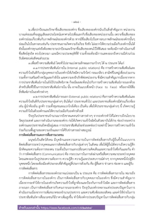 - 128 -
สําหรับแจกเท่านั้น https://www.facebook.com/cdd2557/
๒.เพื่อปกป้องและรักษาชื่อเสียงขององค์กร ชื่อเสียงขององค์กรนับเป็นสิ่งสําคัญมาก หน่วยงาน
บางแห่งยอมที่จะสูญเสียผลประโยชน์มหาศาลไปเพื่อแลกกับชื่อเสียงของหน่วยงานนั้น เพราะชื่อเสียงของ
องค์กรย่อมเกี่ยวพันกับภาพลักษณ์ขององค์กรด้วย หากมีชื่อเสียงไปในทางลบภาพลักษณ์ขององค์กรนั้นๆ
ย่อมเป็นไปในทางลบเช่นกัน ประชาชนอาจเกิดความรังเกียจ ชิงชัง ไม่อยากให้ความร่วมมือกับองค์กรนั้นได้
ดังนั้นองค์กรทุกแห่งจึงต้องพยายามปกป้องและรักษาชื่อเสียงของตนไว้ให้ดีเสมอ จะต้องมีการดําเนินงานที่
ซื่อสัตย์สุจริต ตรงไปตรงมา และมีความประพฤติที่ดี รวมทั้งจะต้องมีการแสดงออกถึงความมีส่วนร่วม
รับผิดชอบต่อสังคมส่วนรวม
๓.เพื่อสร้างความสัมพันธ์ โดยทั่วไปอาจแบ่งตามลักษณะงานกว้างๆ ได้ ๒ ประเภท ได้แก่
๓.๑การประชาสัมพันธ์ภายใน (Internal public relations) คือ การสร้างความสัมพันธ์และ
ความเข้าใจอันดีกับกลุ่มบุคคลภายในองค์กรให้เกิดมีความรักใคร่ กลมเกลียว สามัคคีในหมู่เพื่อนร่วมงาน
รวมทั้งการเสริมสร้างขวัญและกําลังใจ และความจงรักภักดีต่อหน่วยงาน ซึ่งมีความสําคัญมากเนื่องจากหาก
การประชาสัมพันธ์ภายในยังไร้ประสิทธิภาพ ก็จะมีผลสะท้อนไปกับการสร้างความสัมพันธ์ภายนอกด้วย
สําหรับสื่อที่ใช้ในการประชาสัมพันธ์ภายใน นั้น อาจเป็นแบบซึ่งหน้า (Face to Face) หรืออาจใช้สื่อ
สิ่งพิมพ์ภายในองค์กรต่างๆ
๓.๒การประชาสัมพันธ์ภายนอก (External public relations) คือการสร้างความสัมพันธ์และ
ความเข้าใจอันดีกับประชาชนกลุ่มต่างๆ อันได้แก่ ประชาชนทั่วไป และประชาชนที่องค์กรมีส่วนเกี่ยวข้อง
เช่น ผู้นําท้องถิ่น ลูกค้า รวมทั้งชุมชนละแวกใกล้เคียง เป็นต้น เพื่อให้ประชาชนกลุ่มต่างๆ นี้ เกิดความรู้
ความเข้าใจในตัวองค์กรและให้ความร่วมมือกับองค์กรด้วยดี
ปัจจุบันประชาชนจํานวนมากยังขาดแคลนข่าวสารต่างๆ จากองค์กรทําให้ไม่ทราบถึงนโยบาย
วัตถุประสงค์ และการดําเนินงานขององค์กร ก่อให้เกิดความเข้าใจผิดในตัวสถาบันได้ง่าย ช่องว่างระหว่าง
องค์กรและประชาชนยังคงมีอยู่เสมอ การประชาสัมพันธ์จะช่วยลดช่องว่างเหล่านี้ โดยการสร้างความเข้าใจ
ร่วมกันบนพื้นฐานของความจริงและการได้รับข่าวสารอย่างสมบูรณ์
การติดต่อสื่อสารและการสื่อสารมวลชน
มนุษย์เป็นสัตว์สังคม มีบุคลิกและความสามารถในการติดต่อสื่อสารกับผู้อื่นทั้งในแบบการ
ติดต่อสื่อสารระหว่างบุคคลและการติดต่อสื่อสารกับกลุ่มต่างๆ ในสังคม เพื่อให้ผู้อื่นได้ทราบถึงความรู้สึก
นึกคิดและความต้องการของตน รวมทั้งเป็นการแลกเปลี่ยนความคิดเห็นและความเข้าใจซึ่งกันและกัน คํา
ว่า การติดต่อสื่อสาร (Communication) คือ กระบวนการในการส่งผ่านหรือสื่อความหมายระหว่างบุคคล
โดยแสดงออกในรูปของความต้องการ ความรู้สึก ความรู้และประสบการณ์ต่างๆ จากบุคคลหนึ่งไปสู่อีก
บุคคลหนึ่ง โดยจะต้องมีองค์ประกอบที่สําคัญอยู่สี่ประการด้วยกัน คือ ผู้สื่อสาร ข่าวสาร ช่องทาง และผู้รับ
การติดต่อสื่อสาร
การติดต่อสื่อสารขององค์กรอาจแบ่งออกเป็น ๒ ประเภท คือ การติดต่อสื่อสารภายใน หมายถึง
การติดต่อสื่อสารภายในองค์กร เป็นการติดต่อสื่อสารกับบุคคลภายในองค์กร ซึ่งมีความสําคัญมาก
เนื่องจากจะทําให้ภายในองค์กรเกิดความเข้าใจที่ถูกต้องและป้องกันการเข้าใจผิด และการติดต่อสื่อสาร
ภายนอก เป็นการติดต่อสื่อสารกับคนภายนอกองค์กร ปัจจุบันองค์กรหลายแห่งประสบปัญหาในการ
ดําเนินงานเนื่องจากการเพิ่มขนาดของจํานวนประชากร และความซับซ้อนของสังคม และค่าใช้จ่ายในการ
ประชาสัมพันธ์ทางสื่อมวลชนก็มีราคาเพิ่มสูงขึ้น ทําให้องค์กรประสบปัญหาในการติดต่อสื่อสารกับกลุ่ม
 