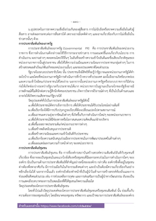 - 130 -
สําหรับแจกเท่านั้น https://www.facebook.com/cdd2557/
๖.อุปสรรคในการขาดความเชื่อถือร่วมกันของคู่สื่อสาร การไม่นับถือหรือขาดความเชื่อถือในตัวผู้
สื่อสาร อาจส่งผลกระทบต่อการสื่อสารได้ เพราะอาจมีอคติต่างๆ และอาจเกี่ยวข้องกับการไม่เชื่อถือใน
ข่าวสารนั้นๆ ด้วย
การประชาสัมพันธ์ของภาครัฐ
การประชาสัมพันธ์ของภาครัฐ (Governmental PR) คือ การประชาสัมพันธ์ของหน่วยงาน
ราชการ ซึ่งการดําเนินงานดังกล่าวจะใช้วิธีการกระจายข่าวสาร การเผยแพร่ชี้แจงเกี่ยวกับนโยบาย การ
ดําเนินงาน ผลงานต่างๆ ตลอดจนโดยวิธีอื่นๆ ในอันที่จะสร้างความเข้าใจอันดีและชื่อเสียงเกียรติคุณของ
หน่วยงานราชการนั้นสู่ประชาชน เพื่อให้ได้ความร่วมมือและความนิยมจากประชาชนกลุ่มต่างๆ ในการ
สร้างสรรคผลสําเร็จแก่พันธกิจของหน่วยงานนั้นๆ และของประเทศชาติโดยส่วนรวม
รัฐบาลในระบอบประชาธิปไตย นั้น ประชาชนจึงมีสิทธิที่จะรู้ว่ารัฐบาลและหน่วยงานภาครัฐได้ทํา
อะไรบ้าง และโดยที่หน่วยงานภาครัฐมีการดําเนินการที่กว้างขวางทั่วประเทศ ฉะนั้นจึงอาจเกิดข้อบกพร่อง
และความเข้าใจผิดแก่ประชาชนได้โดยง่าย นอกจากนั้นหน่วยงานภาครัฐหรือระบบราชการก็มีส่วน
ก่อให้เกิดช่องว่างระหว่างรัฐบาลกับประชาชนได้มาก หน่วยราชการในฐานะเป็นกลไกของรัฐจึงอาจมี
ภาพลักษณ์ที่ไม่ดีนักต่อความรู้สึกนึกคิดของประชาชน เกิดการวิพากษ์วิจารณ์ต่างๆ ที่เป็นไปในด้านลบและ
อาจก่อให้เกิดความเสียหายแก่รัฐบาลได้
วัตถุประสงค์ทั่วไปในการประชาสัมพันธ์ของภาครัฐมีดังนี้
๑.เพื่อให้ประชาชนได้ทราบถึงการบริการ เพื่อให้ประชาชนได้รับประโยชน์อย่างเต็มที่
๒.เพื่อเรียกร้องให้มีการปรับปรุงกฎระเบียบที่ต้องเปลี่ยนแปลงไปตามสถานการณ์
๓.เพื่อเอาชนะความยุ่งยากขัดแย้งต่างๆ ที่เกิดขึ้นกับการดําเนินการใหม่ๆ ของหน่วยงานราชการ
๔.เพื่อให้ประชาชนได้มีช่องทางหรือโอกาสเสนอความคิดเห็นแก่ฝ่ายบริหาร
๕.เพื่อชี้แจงสภาพประชามติแก่หน่วยงานราชการต่างๆ
๖.เพื่อสร้างพลังสนับสนุนจากประชามติ
๗.เพื่อสร้างความนิยมและความเข้าใจอันดีกับประชาชน
๘.เพื่อเรียกร้องความสนับสนุนร่วมมือจากประชาชนในการพัฒนาประเทศในด้านต่างๆ
๙.เพื่อเผยแพร่ผลงานความก้าวหน้าต่างๆ ของหน่วยราชการ
การประชาสัมพันธ์ชุมชน
การประชาสัมพันธ์ชุมชน คือ การที่องค์กรสถาบันสร้างสรรค์ความสัมพันธ์อันดีกับชุมชนที่
เกี่ยวข้อง ซึ่งอาจจะเป็นชุมชนในละแวกใกล้เคียงหรือชุมชนที่มีผลกระทบร่วมในการดําเนินการใดๆ ของ
องค์กร นับเป็นงานด้านการประชาสัมพันธ์ที่สําคัญอย่างหนึ่งขององค์กร กล่าวคือ องค์กรซึ่งตั้งอยู่ในชุมชน
ต่างต้องพึ่งพาอาศัยกัน มีการร่วมมือกันในกิจกรรมสังคมต่างๆ และจําเป็นต้องมีความเกี่ยวข้องกันอย่าง
หลีกเลี่ยงไม่ได้ นอกจากนั้นแล้ว องค์กรยังต้องทําหน้าที่เป็นผู้นําในด้านการสร้างสรรค์ท้องถิ่นและการ
ช่วยเหลือสังคมส่วนรวม เช่น การช่วยเหลือการกุศล และการส่งเสริมการเป็นผู้นําทางวัฒนธรรม อันจะเป็น
การแสดงถึงบทบาทของการเป็นพลเมืองที่ดีให้ชุมชนเกิดความเลื่อมใส
วัตถุประสงค์ของโครงการประชาสัมพันธ์ชุมชน
โดยทั่วไปแล้ววัตถุประสงค์ของโครงการประชาสัมพันธ์ชุมชนหรือชุมชนสัมพันธ์ นั้น ย่อมขึ้นกับ
ความต้องการของชุมชนนั้นๆ โดยมีขนาดของชุมชน ทรัพยากร และเป้าหมายการประชาสัมพันธ์ขององค์กร
 