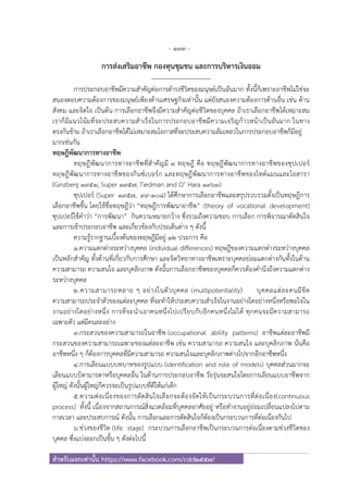 - 133 -
สําหรับแจกเท่านั้น https://www.facebook.com/cdd2557/
การส่งเสริมอาชีพ กองทุนชุมชน และการบริหารเงินออม
--------------------------
การประกอบอาชีพมีความสําคัญต่อการดํารงชีวิตของมนุษย์เป็นอันมาก ทั้งนี้ก็เพราะอาชีพไม่ใช่จะ
สนองตอบความต้องการของมนุษย์เพียงด้านเศรษฐกิจเท่านั้น แต่ยังสนองความต้องการด้านอื่น เช่น ด้าน
สังคม และจิตใจ เป็นต้น การเลือกอาชีพจึงมีความสําคัญต่อชีวิตของบุคคล ถ้าเราเลือกอาชีพได้เหมาะสม
เราก็มีแนวโน้มที่จะประสบความสําเร็จในการประกอบอาชีพมีความเจริญก้าวหน้าเป็นอันมาก ในทาง
ตรงกันข้าม ถ้าเราเลือกอาชีพได้ไม่เหมาะสมโอกาสที่จะประสบความล้มเหลวในการประกอบอาชีพก็มีอยู่
มากเช่นกัน
ทฤษฎีพัฒนาการทางอาชีพ
ทฤษฎีพัฒนาการทางอาชีพที่สําคัญมี 3 ทฤษฎี คือ ทฤษฎีพัฒนาการทางอาชีพของซุปเปอร์
ทฤษฎีพัฒนาการทางอาชีพของกินซ์เบอร์ก และทฤษฎีพัฒนาการทางอาชีพของไทด์แมนและโอฮารา
(Ginzberg 1951; Super 1957; Tiedman and O’ Hara 1963)
ซุปเปอร์ (Super 1957, 99-108) ได้ศึกษาการเลือกอาชีพและสรุปรวบรวมตั้งเป็นทฤษฎีการ
เลือกอาชีพขึ้น โดยใช้ชื่อทฤษฎีว่า “ทฤษฎีการพัฒนาอาชีพ” (theory of vocational development)
ซุปเปอร์ใช้คําว่า “การพัฒนา” กินความหมายกว้าง ซึ่งรวมถึงความชอบ การเลือก การพิจารณาตัดสินใจ
และการเข้าประกอบอาชีพ และเกี่ยวข้องกับประเด็นต่าง ๆ ดังนี้
ความรู้รากฐานเบื้องต้นของทฤษฎีมีอยู่ 12 ประการ คือ
1.ความแตกต่างระหว่างบุคคล (individual differences) ทฤษฎีของความแตกต่างระหว่างบุคคล
เป็นหลักสําคัญ ทั้งด้านที่เกี่ยวกับการศึกษา และจิตวิทยาทางอาชีพเพราะบุคคลย่อมแตกต่างกันทั้งในด้าน
ความสามารถ ความสนใจ และบุคลิกภาพ ดังนั้นการเลือกอาชีพของบุคคลก็ควรต้องคํานึงถึงความแตกต่าง
ระหว่างบุคคล
2.ความสามารถหลาย ๆ อย่างในตัวบุคคล (multipotentiality) บุคคลแต่ละคนมีขีด
ความสามารถประจําตัวของแต่ละบุคคล ที่จะทําให้ประสบความสําเร็จในงานอย่างใดอย่างหนึ่งหรือพอใจใน
งานอย่างใดอย่างหนึ่ง การที่จะนําเอาคนหนึ่งไปเปรียบกับอีกคนหนึ่งไม่ได้ ทุกคนจะมีความสามารถ
เฉพาะตัว แต่มีคนละอย่าง
3.กระสวนของความสามารถในอาชีพ (occupational ability patterns) อาชีพแต่ละอาชีพมี
กระสวนของความสามารถเฉพาะของแต่ละอาชีพ เช่น ความสามารถ ความสนใจ และบุคลิกภาพ นั่นคือ
อาชีพหนึ่ง ๆ ก็ต้องการบุคคลที่มีความสามารถ ความสนใจและบุคลิกภาพต่างไปจากอีกอาชีพหนึ่ง
4.การเลียนแบบบทบาทของรูปแบบ (identification and role of models) บุคคลส่วนมากจะ
เลียนแบบบิดามารดาหรือบุคคลอื่น ในด้านการประกอบอาชีพ วัยรุ่นจะสนใจโดยการเลียนแบบอาชีพจาก
ผู้ใหญ่ ดังนั้นผู้ใหญ่ก็ควรจะเป็นรูปแบบที่ดีให้แก่เด็ก
5.ความต่อเนื่องของการตัดสินใจเลือกจะต้องจัดให้เป็นกระบวนการที่ต่อเนื่อง(continuous
process) ทั้งนี้ เนื่องจากสถานการณ์สิ่งแวดล้อมที่บุคคลอาศัยอยู่ หรือทํางานอยู่ย่อมเปลี่ยนแปลงไปตาม
กาลเวลา และประสบการณ์ ดังนั้น การเลือกและการตัดสินใจก็ต้องเป็นกระบวนการที่ต่อเนื่องกันไป
6.ช่วงของชีวิต (life stage) กระบวนการเลือกอาชีพเป็นกระบวนการต่อเนื่องตามช่วงชีวิตของ
บุคคล ซึ่งแบ่งออกเป็นขั้น ๆ ดังต่อไปนี้
 