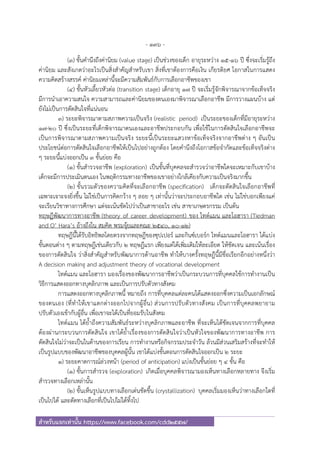 - 136 -
สําหรับแจกเท่านั้น https://www.facebook.com/cdd2557/
(3) ขั้นคํานึงถึงค่านิยม (value stage) เป็นช่วงของเด็ก อายุระหว่าง 15-16 ปี ซึ่งจะเริ่มรู้ถึง
ค่านิยม และสังเกตว่าอะไรเป็นสิ่งสําคัญสําหรับเขา สิ่งที่เขาต้องการคือเงิน เกียรติยศ โอกาสในการแสดง
ความคิดสร้างสรรค์ ค่านิยมเหล่านี้จะมีความสัมพันธ์กับการเลือกอาชีพของเขา
(4) ขั้นหัวเลี้ยวหัวต่อ (transition stage) เด็กอายุ 17 ปี จะเริ่มรู้จักพิจารณาจากข้อเท็จจริง
มีการนําเอาความสนใจ ความสามารถและค่านิยมของตนเองมาพิจารณาเลือกอาชีพ มีการวางแผนบ้าง แต่
ยังไม่เป็นการตัดสินใจที่แน่นอน
3) ระยะพิจารณาตามสภาพความเป็นจริง (realistic period) เป็นระยะของเด็กที่มีอายุระหว่าง
17-20 ปี ซึ่งเป็นระยะที่เด็กพิจารณาตนเองและอาชีพประกอบกัน เพื่อใช้ในการตัดสินใจเลือกอาชีพจะ
เป็นการพิจารณาตามสภาพความเป็นจริง ระยะนี้เป็นระยะแสวงหาข้อเท็จจริงจากอาชีพต่าง ๆ อันเป็น
ประโยชน์ต่อการตัดสินใจเลือกอาชีพให้เป็นไปอย่างถูกต้อง โดยคํานึงถึงโอกาสข้อจํากัดและข้อเท็จจริงต่าง
ๆ ระยะนี้แบ่งออกเป็น 3 ขั้นย่อย คือ
(1) ขั้นสํารวจอาชีพ (exploration) เป็นขั้นที่บุคคลจะสํารวจว่าอาชีพใดจะเหมาะกับเขาบ้าง
เด็กจะมีการประเมินตนเอง ในพฤติกรรมทางอาชีพของเขาอย่างใกล้เคียงกับความเป็นจริงมากขึ้น
(2) ขั้นรวมตัวของความคิดที่จะเลือกอาชีพ (specification) เด็กจะตัดสินใจเลือกอาชีพที่
เฉพาะเจาะจงยิ่งขึ้น ไม่ใช่เป็นการคิดกว้าง ๆ ลอย ๆ เท่านั้นว่าจะประกอบอาชีพใด เช่น ไม่ใช่บอกเพียงแค่
จะเรียนวิชาทางการศึกษา แต่จะเน้นชัดไปว่าเป็นสาขาอะไร เช่น สาขาเกษตรกรรม เป็นต้น
ทฤษฎีพัฒนาการทางอาชีพ (theory of career development) ของ ไทด์แมน และโอฮารา (Tiedman
and O’ Hara’s อ้างถึงใน สมคิด พรมจุ้ยและคณะ 2540, 10-12)
ทฤษฎีนี้ได้รับอิทธิพลโดยตรงจากทฤษฎีของซุปเปอร์ และกินซ์เบอร์ก ไทด์แมนและโอฮารา ได้แบ่ง
ขั้นตอนต่าง ๆ ตามทฤษฎีเช่นเดียวกับ 2 ทฤษฎีแรก เพียงแต่ได้เพิ่มเติมให้ละเอียด ให้ชัดเจน และเน้นเรื่อง
ของการตัดสินใจ ว่าสิ่งสําคัญสําหรับพัฒนาการด้านอาชีพ ทําให้บางครั้งทฤษฎีนี้มีชื่อเรียกอีกอย่างหนึ่งว่า
A decision making and adjustment theory of vocational development
ไทด์แมน และโอฮารา มองเรื่องของพัฒนาการอาชีพว่าเป็นกระบวนการที่บุคคลใช้การทํางานเป็น
วิธีการแสดงออกทางบุคลิกภาพ และเป็นการปรับตัวทางสังคม
การแสดงออกทางบุคลิกภาพนี้ หมายถึง การที่บุคคลแต่ละคนได้แสดงออกซึ่งความเป็นเอกลักษณ์
ของตนเอง (ที่ทําให้เขาแตกต่างออกไปจากผู้อื่น) ส่วนการปรับตัวทางสังคม เป็นการที่บุคคลพยายาม
ปรับตัวเองเข้ากับผู้อื่น เพื่อเขาจะได้เป็นที่ยอมรับในสังคม
ไทด์แมน ได้ย้ําถึงความสัมพันธ์ระหว่างบุคลิกภาพและอาชีพ ที่จะเห็นได้ชัดเจนจากการที่บุคคล
ต้องผ่านกระบวนการตัดสินใจ เขาได้ย้ําเรื่องของการตัดสินใจว่าเป็นหัวใจของพัฒนาการทางอาชีพ การ
ตัดสินใจไม่ว่าจะเป็นในด้านของการเรียน การทํางานหรือกิจกรรมประจําวัน ล้วนมีส่วนเสริมสร้างที่จะทําให้
เป็นรูปแบบของพัฒนาอาชีพของบุคคลผู้นั้น เขาได้แบ่งขั้นตอนการตัดสินใจออกเป็น 2 ระยะ
1) ระยะคาดการณ์ล่วงหน้า (period of anticipation) แบ่งเป็นขั้นย่อย ๆ 4 ขั้น คือ
(1) ขั้นการสํารวจ (exploration) เกิดเมื่อบุคคลพิจารณามองเห็นทางเลือกหลายทาง จึงเริ่ม
สํารวจทางเลือกเหล่านั้น
(2) ขั้นเห็นรูปแบบทางเลือกเด่นชัดขึ้น (crystallization) บุคคลเริ่มมองเห็นว่าทางเลือกใดที่
เป็นไปได้ และตัดทางเลือกที่เป็นไปไม่ได้ทิ้งไป
 