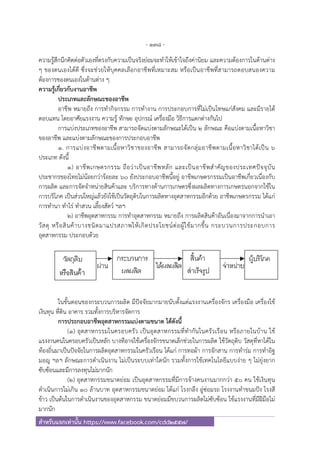 - 138 -
สําหรับแจกเท่านั้น https://www.facebook.com/cdd2557/
ความรู้สึกนึกคิดต่อตัวเองที่ตรงกับความเป็นจริงย่อมจะทําให้เข้าใจถึงค่านิยม และความต้องการในด้านต่าง
ๆ ของตนเองได้ดี ซึ่งจะช่วยให้บุคคลเลือกอาชีพที่เหมาะสม หรือเป็นอาชีพที่สามารถตอบสนองความ
ต้องการของตนเองในด้านต่าง ๆ
ความรู้เกี่ยวกับงานอาชีพ
ประเภทและลักษณะของอาชีพ
อาชีพ หมายถึง การทํากิจกรรม การทํางาน การประกอบการที่ไม่เป็นโทษแก่สังคม และมีรายได้
ตอบแทน โดยอาศัยแรงงาน ความรู้ ทักษะ อุปกรณ์ เครื่องมือ วิธีการแตกต่างกันไป
การแบ่งประเภทของอาชีพ สามารถจัดแบ่งตามลักษณะได้เป็น 2 ลักษณะ คือแบ่งตามเนื้อหาวิชา
ของอาชีพ และแบ่งตามลักษณะของการประกอบอาชีพ
1. การแบ่งอาชีพตามเนื้อหาวิชาของอาชีพ สามารถจัดกลุ่มอาชีพตามเนื้อหาวิชาได้เป็น 6
ประเภท ดังนี้
1) อาชีพเกษตรกรรม ถือว่าเป็นอาชีพหลัก และเป็นอาชีพสําคัญของประเทศปัจจุบัน
ประชากรของไทยไม่น้อยกว่าร้อยละ 60 ยังประกอบอาชีพนี้อยู่ อาชีพเกษตรกรรมเป็นอาชีพเกี่ยวเนื่องกับ
การผลิต และการจัดจําหน่ายสินค้าและ บริการทางด้านการเกษตรซึ่งผลผลิตทางการเกษตรนอกจากใช้ใน
การบริโภค เป็นส่วนใหญ่แล้วยังใช้เป็นวัตถุดิบในการผลิตทางอุตสาหกรรมอีกด้วย อาชีพเกษตรกรรม ได้แก่
การทํานา ทําไร่ ทําสวน เลี้ยงสัตว์ ฯลฯ
2) อาชีพอุตสาหกรรม การทําอุตสาหกรรม หมายถึง การผลิตสินค้าอันเนื่องมาจากการนําเอา
วัสดุ หรือสินค้าบางชนิดมาแปรสภาพให้เกิดประโยชน์ต่อผู้ใช้มากขึ้น กระบวนการประกอบการ
อุตสาหกรรม ประกอบด้วย
ในขั้นตอนของกระบวนการผลิต มีปัจจัยมากมายนับตั้งแต่แรงงานเครื่องจักร เครื่องมือ เครื่องใช้
เงินทุน ที่ดิน อาคาร รวมทั้งการบริหารจัดการ
การประกอบอาชีพอุตสาหกรรมแบ่งตามขนาด ได้ดังนี้
(1) อุตสาหกรรมในครอบครัว เป็นอุตสาหกรรมที่ทํากันในครัวเรือน หรือภายในบ้าน ใช้
แรงงานคนในครอบครัวเป็นหลัก บางทีอาจใช้เครื่องจักรขนาดเล็กช่วยในการผลิต ใช้วัตถุดิบ วัสดุที่หาได้ใน
ท้องถิ่นมาเป็นปัจจัยในการผลิตอุตสาหกรรมในครัวเรือน ได้แก่ การทอผ้า การจักสาน การทําร่ม การทําอิฐ
มอญ ฯลฯ ลักษณะการดําเนินงาน ไม่เป็นระบบเท่าใดนัก รวมทั้งการใช้เทคโนโลยีแบบง่าย ๆ ไม่ยุ่งยาก
ซับซ้อนและมีการลงทุนไม่มากนัก
(2) อุตสาหกรรมขนาดย่อม เป็นอุตสาหกรรมที่มีการจ้างคนงานมากกว่า 50 คน ใช้เงินทุน
ดําเนินการไม่เกิน 10 ล้านบาท อุตสาหกรรมขนาดย่อม ได้แก่ โรงกลึง อู่ซ่อมรถ โรงงานทําขนมปัง โรงสี
ข้าว เป็นต้นในการดําเนินงานของอุตสาหกรรม ขนาดย่อมมีขบวนการผลิตไม่ซับซ้อน ใช้แรงงานที่มีฝีมือไม่
มากนัก
 